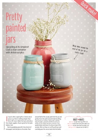 I
f you’re after a quick gift or a home décor
spruce up, there’s nothing simpler than
these DIY vases. Made from jars and only a
few simple supplies, they’re great for the bank
balance too!
Start by grabbing yourself a few sheets of
newspaper and two pieces of acetate. Pour
around half of the acrylic paint into the jar and
gently move the paint around inside by tilting
and turning it. Continue doing this until the
whole of the inside has been covered. Turn
upside down and leave it to dry on top of the
acetate. After an hour or so, lift up the jar and
carefully pour the excess back into the bottle.
Artiste Acrylic Paint Sage RRP £1.25
Artiste Acrylic Paint Dusky Rose RRP £1.25
Artiste Acrylic Paint Dark Grey RRP £1.25
Papermania Natural Jute Set RRP £3
MUST HAVES
ProjectbyAishaGreen
Pretty
painted
jarsUpcycling at its simplest!
Coat a clear container
with Artiste acrylics
Wrap twine around theneck of the jar for arustic result
79
Quickmake!
 