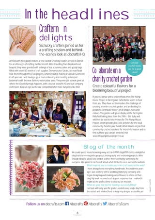 8
Follow us on docrafts.com /docrafts /docrafts /docraftsTeam
headlinesIn the
Armed with their golden tickets, a few excited Creativity readers arrived in Dorset
for an afternoon of crafting fun last month. After travelling from Bracknell and
beyond, they were greeted with lashings of tea, scrummy cakes and goody bags
filled with over £8O worth of craft supplies. Demonstrator Sarah Jackman Read
took them through three fun projects, which included making a Capsule Geometric
Kraft aperture card, having a go at heat embossing and creating a stamped
bookmark with the new Santoro watercolour pens. They even got a sneak peek at
where the Creativity magic happens, with a tour of docrafts HQ and our company
craft room. Keep an eye out for our competitions for more fun prizes like this!
If you’re a whizz with a crochet hook then The Pump
House Project in Farringdon, Oxfordshire wants to hear
from you. They have set themselves the challenge of
creating an entire crochet garden, and are looking for
people to contribute flowers of all shapes, sizes and
colours. The garden will go on display at the Farringdon
Folly Fest taking place from the 29th – 31st July, and
will then be sold to raise money for The Pump House
Project, which provides low-cost activities for the local
community. Send in your handcrafted blooms or join their
community crochet sessions. For more information and to
find out how you can get involved, visit
www.thepumphouseproject.co.uk.
Six lucky crafters joined us for
a crafting session and behind-
the-scenes look at docrafts HQ
Create colourful flowers for a
blooming beautiful project
Crafternoon
delights
Collaborateona
charitycrochetgarden
We could spend hours browsing away on Lia Griffith (liagriffith.com), a delightful
blog that’s brimming with gorgeous photography and endearing projects. With
enough ideas to please any kind of crafter, there’s certainly something for
everyone. We spoke to Lia herself about what it’s like to run a successful website.
What inspired you to create your mini craft oasis on the web?
I have always loved everything handmade. Around three years
ago I was working with a wedding stationery company and
began designing and making paper flowers to share on their
blog. My work received such a great response that I realised it
might be the perfect time to step out on my own.
What are your top tips for making a successful blog?
I set out with very specific goals. I posted every single day from
the outset and worked hard to keep my designs accessible yet
Blog of the month Copyright©LiaGriffith
Get your
crochet hooks
out for a good
cause!
 