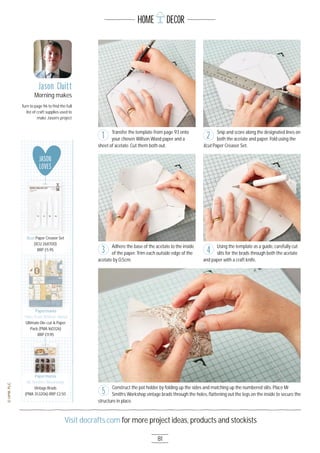 81
Visit docrafts.com for more project ideas, products and stockists
HOME DECOR
Jason Cluitt
Morning makes
Turn to page 96 to ﬁnd the full
list of craft supplies used to
make Jason’s project
Transfer the template from page 93 onto
your chosen Willson Wood paper and a
sheet of acetate. Cut them both out.
Adhere the base of the acetate to the inside
of the paper. Trim each outside edge of the
acetate by O.5cm.
Snip and score along the designated lines on
both the acetate and paper. Fold using the
Xcut Paper Creaser Set.
Using the template as a guide, carefully cut
slits for the brads through both the acetate
and paper with a craft knife.
Construct the pot holder by folding up the sides and matching up the numbered slits. Place Mr
Smith’s Workshop vintage brads through the holes, ﬂattening out the legs on the inside to secure the
structure in place.
1 2
3 4
5
JASON
LOVES
Papermania
Tales from Willson Wood 
Ultimate Die-cut & Paper
Pack (PMA 16O326)
RRP £11.95
Papermania
Papermania
Mr Smith’s Workshop
Vintage Brads
(PMA 3532O6) RRP £2.5O
Xcut Paper Creaser Set
(XCU 2687OO)
RRP £5.95
 