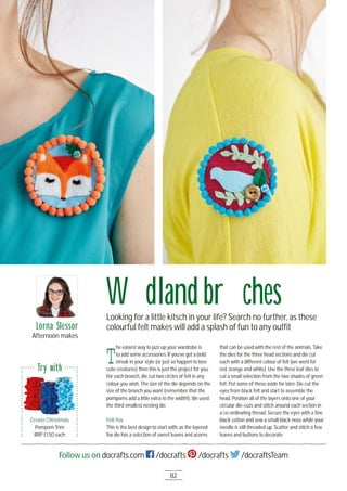 82
Follow us on docrafts.com /docrafts /docrafts /docraftsTeam
Woodland broochesLooking for a little kitsch in your life? Search no further, as these
colourful felt makes will add a splash of fun to any outﬁt
T
he easiest way to jazz up your wardrobe is
to add some accessories. If you’ve got a bold
streak in your style (or just so happen to love
cute creatures) then this is just the project for you.
For each brooch, die cut two circles of felt in any
colour you wish. The size of the die depends on the
size of the brooch you want (remember that the
pompoms add a little extra to the width!). We used
the third smallest nesting die.
Felt fox
This is the best design to start with, as the layered
fox die has a selection of sweet leaves and acorns
that can be used with the rest of the animals. Take
the dies for the three head sections and die cut
each with a different colour of felt (we went for
red, orange and white). Use the three leaf dies to
cut a small selection from the two shades of green
felt. Put some of these aside for later. Die cut the
eyes from black felt and start to assemble the
head. Position all of the layers onto one of your
circular die-cuts and stitch around each section in
a co-ordinating thread. Secure the eyes with a ﬁne
black cotton and sew a small black nose while your
needle is still threaded up. Scatter and stitch a few
leaves and buttons to decorate.
Lorna Slessor
Afternoon makes
Create Christmas
Pompom Trim
RRP £1.5O each
Try with
 