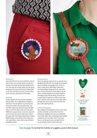 83
Turn to page 96 to ﬁnd the full list of supplies used in this feature
Bird brooch
Select the bird from the Xcut Leaf Borders Die Set
and cut twice; once in blue and the second time
in green. Cut around the blue bird and discard the
rest. Trim away the circular border from the green,
leaving just the leaves and the bird. Position both
on the circle and stitch to secure. Decorate with a
cluster of leaves and buttons at the bottom.
Stag head
Cut the stag die from the Xcut Forest Shadow
Box Dies twice; once in light brown and again in
dark brown. Use the light one as your base and
trim just the antlers from the dark brown. You
can either stitch these directly on top of the light
stag or cut off the antlers and sew in their place.
Whichever way you choose, secure the stag to the
centre of your circle and arrange leaves around
the edge. Stitch three Papermania Spots & Stripes
Brights buttons at the bottom of the antlers for a
cute, quirky ﬂower crown. Add an eye with black
embroidery thread.
Kissing squirrels
These two adorable squirrels are cut using the Xcut
Woodland Flourishes Die Set, though the woodland
tag set would give you equally sweet critters. In
order to make them solid shapes, rather than
the intricate ﬁligree design of the die, snip a little
piece of thick cardstock to ﬁt the shape of the tail
before running through the Xcut Xpress Machine.
This helps to keep the tail strong, as the felt can
be quite delicate. Hand cut a small red heart and
take a selection of the felt leaves you made earlier.
Arrange them all on the felt circle and stitch into
place with matching thread.
Sewing the pompoms
Take roughly 28 mini pompoms of the same colour
and the second die-cut circle. Place the circle
behind your appliquéd one and sew a whipstitch
around both edges with a matching thread, looping
a pompom onto every other stitch. Try to keep
these as evenly spaced out as possible! Knot to
secure and pop a brooch clasp on the back.
LORNA
LOVES
Xcut Large Dies Layered
Fox (XCU 5O3289)
RRP £12.95
Craft Planet Pompoms
Assorted Colours
(CPT 66211O5) RRP £3
Large Dies Layered
Craft Planet Pompoms
 