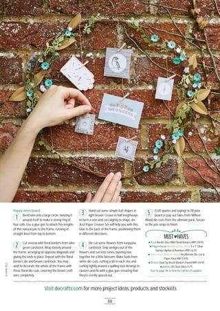 Visit docrafts.com for more project ideas, products and stockists
86
Happy notes board
Bend wire into a large circle, twisting it
around itself to make a strong ring of
four coils. Use a glue gun to attach ﬁve lengths
of thin natural jute to the frame, running in
straight lines from top to bottom.
Cut several wild ﬂoral borders from olive
green cardstock. Wrap loosely around
the frame, arranging on opposite diagonals and
gluing the ends in place. Repeat with the ﬂoral
borders die and brown cardstock. You may
wish to decorate the whole of the frame with
these ﬂoral die-cuts, covering the brown craft
wire completely.
Hand cut some simple leaf shapes in
light brown. Crease in half lengthways
to form a vein and curl slightly to shape. An
Xcut Paper Creaser Set will help you with this.
Glue to the back of the frame, positioning them
in different directions.
Die cut some ﬂowers from turquoise
cardstock. Snip wedges out of the
ﬂowers and curl into cones, layering two
together for a little blossom. Make buds from
white die-cuts, cutting a slit in each one and
curling tightly around a quilling tool. Arrange in
clusters and ﬁx with a glue gun, ensuring that
they’re evenly spaced out.
Craft quotes and sayings to ﬁll your
board or pop out Tales from Willson
Wood die-cuts from the ultimate pack. Secure
to the jute strips to ﬁnish.
1
2
3
4
5
Xcut Border Dies Wild Floral Borders RRP £19.95
Papermania Wedding Ever After 5 x 7" Clear
Stamps Alphas & Numbers RRP £6.95
Tales from Willson Wood A4 Ultimate Die-cut &
Paper Pack RRP £11.95
Artiste Dual Tip Brush Markers Pastel RRP £14.95
Anita’s 3D Clear Gloss £1.75
Turn to page 96 to ﬁnd the full list of supplies
MUST HAVES
 