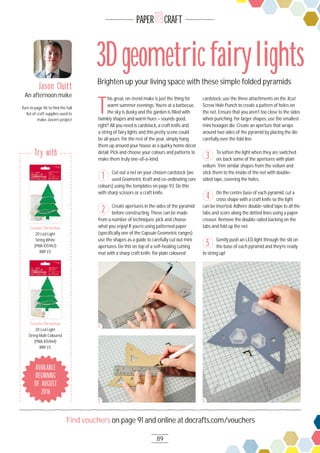 89
Find vouchers on page 91 and online at docrafts.com/vouchers
PAPER CRAFT
Brighten up your living space with these simple folded pyramids
3Dgeometricfairylights
T
his great, on-trend make is just the thing for
warm summer evenings. You’re at a barbecue,
the sky is dusky and the garden is ﬁlled with
twinkly shapes and warm hues – sounds good,
right? All you need is cardstock, a craft knife and
a string of fairy lights and this pretty scene could
be all yours. For the rest of the year, simply hang
them up around your house as a quirky home décor
detail. Pick and choose your colours and patterns to
make them truly one-of-a-kind.
Cut out a net on your chosen cardstock (we
used Geometric Kraft and co-ordinating core
colours) using the templates on page 93. Do this
with sharp scissors or a craft knife.
Create apertures in the sides of the pyramid
before constructing. These can be made
from a number of techniques; pick and choose
what you enjoy! If you’re using patterned paper
(speciﬁcally one of the Capsule Geometric ranges)
use the shapes as a guide to carefully cut out mini
apertures. Do this on top of a self-healing cutting
mat with a sharp craft knife. For plain coloured
cardstock, use the three attachments on the Xcut
Screw Hole Punch to create a pattern of holes on
the net. Ensure that you aren’t too close to the sides
when punching. For larger shapes, use the smallest
mini hexagon die. Create an aperture that wraps
around two sides of the pyramid by placing the die
carefully over the fold line.
To soften the light when they are switched
on, back some of the apertures with plain
vellum. Trim similar shapes from the vellum and
stick them to the inside of the net with double-
sided tape, covering the holes.
On the centre base of each pyramid, cut a
cross shape with a craft knife so the light
can be inserted. Adhere double-sided tape to all the
tabs and score along the dotted lines using a paper
creaser. Remove the double-sided backing on the
tabs and fold up the net.
Gently push an LED light through the slit on
the base of each pyramid and they’re ready
to string up!
1
2
3
4
5
Jason Cluitt
An afternoon make
Turn to page 96 to ﬁnd the full
list of craft supplies used to
make Jason’s project
1
2 3
Create Christmas
2O Led Light
String White
(PMA 1O5963)
RRP £5
Create Christmas
Create Christmas
2O Led Light
String Multi Coloured
(PMA 1O5964)
RRP £5
Create Christmas
AVAILABLE
BEGINNING
OF AUGUST
2016
Try with
 