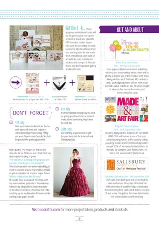 Visit docrafts.com for more project ideas, products and stockists
9
DON'T FORGET
Event City, Manchester,
8th – 1Oth September 2O16
From papercraft demonstrations to knitting,
stitching and dressmaking advice, there will be
plenty to inspire you at this creative craft show.
Alongside this, you’ll ﬁnd over 1OO exhibitors
and a packed programme of free workshops
and talks. Adult tickets are just £8 when bought
in advance. For more information, visit
www.ichfevents.co.uk.
Salisbury Cathedral, 9th – 11th September 2O16
Craft skills from both past and present will be
celebrated across three days of festival fun,
with contemporary and heritage craftspeople
demonstrating their skills. Adult tickets cost just
£7, and under 13’s go free. For more information,
visit www.salisburycraftfestival.org.
+ +
Brighton Dome, Brighton,
23rd – 25th September 2O16
Running alongside the Brighton Art Fair, MADE
BRIGHTON will feature some of the best
contemporary makers in the country selling
jewellery, textiles and more! Creativity readers
can get 5O% off as many standard tickets as
they like by using the code ‘MBDoCrafts’. For
more, visit www.madebrighton.co.uk.
OUTAND ABOUTGet the look...These
gorgeous motivational cards will
be the perfect pick-me-up for
a friend or loved one. docrafts
PDT member Jackie Jasper
has used the incredibly versatile
Geometric Mocha Ultimate Pack
as a starting point for her make,
then embellished each work of
art with die-cuts, sentiments
stickers and stamps. To ﬁnd out
more, visit the Inspiration gallery
at docrafts.com.
4th July
Give your makes an American theme
with plenty of stars and stripes to
celebrate Independence Day. (Whip
out your Papermania Capsule Spots &
Stripes for the perfect patterns).
high-quality. The images on my site are
shared a lot via Pinterest and I think that has
also helped my blog to grow.
The website is bursting with projects and
top tips; how do you keep inspired?
There is inspiration everywhere I look! I just
need to wander around my neighbourhood
to gain inspiration for my next paper ﬂower.
What’s a typical day like for you?
I’ll usually have a couple of meetings with
my team and our partners in the morning
followed by blog crafting or photography
in the afternoon. More often than not I’ll be
catching up on my favourite TV series while
curling crepe paper petals!
Papermania Geometric Mocha
A4 Ultimate Die-cut & Paper Pack RRP £12.95
Papermania Country Life
Wooden Stamp Set RRP £5
Xcut Corner Punch
2 in 1 RRP £7.95
6th July
It’s International Kissing Day! As well
as giving your loved ones a smooch,
make them something they’ll love
to keep too.
30th July
Get crafting a special card or gift
for your best pals for International
Friendship Day.
 