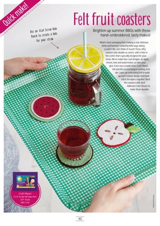 Use an Xcut Screw Hole
Punch to create a hole
for your straw
ProjectbyAmySurey
Felt fruit coastersBrighten up summer BBQs with these
hand-embroidered, tasty makes!
Quickmake!
Craft Planet
9 x 12" Acrylic Felt Value Pack
(CPT 7O2O)
RRP £7.5O
Craft Planet
What’s more annoying than making a cool, delicious
drink and having it ruined by little bugs taking
a swim? We can’t think of much! These nifty
coasters also double as covers, with a hole in
the centre that’s specially designed for your
straw. We’ve made four cool designs: an apple,
lemon, kiwi and watermelon, so take your
pick. Each one is made from Craft Planet
felt and the second largest nesting circle
die. Layer up contrasting felt to build
up each coaster design and hand
stitch the layers together. Back
the coasters with Xcut
Adhesive Cork Sheets to
make them durable.
90
 