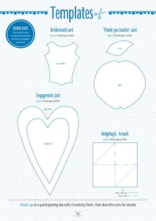 93
Stock up at a participating docrafts Creativity Store. Visit docrafts.com for details
Templates
DOWNLOADS
Visit docrafts.com
to download and print
out these templates
and more
Bridesmaid card
Page 26 Photocopy at 1OO%
Dress bodice
Engagement card
Page 31 Photocopy at 1OO%
Small heart
Large heart
Hedgehog bookmark
Page 74 Photocopy at 1OO%
Score , fold & cut
Score & fold
Key
‘Thankyou teacher’card
Page 28 Photocopy at 2OO%
Apple
Leaf
 
