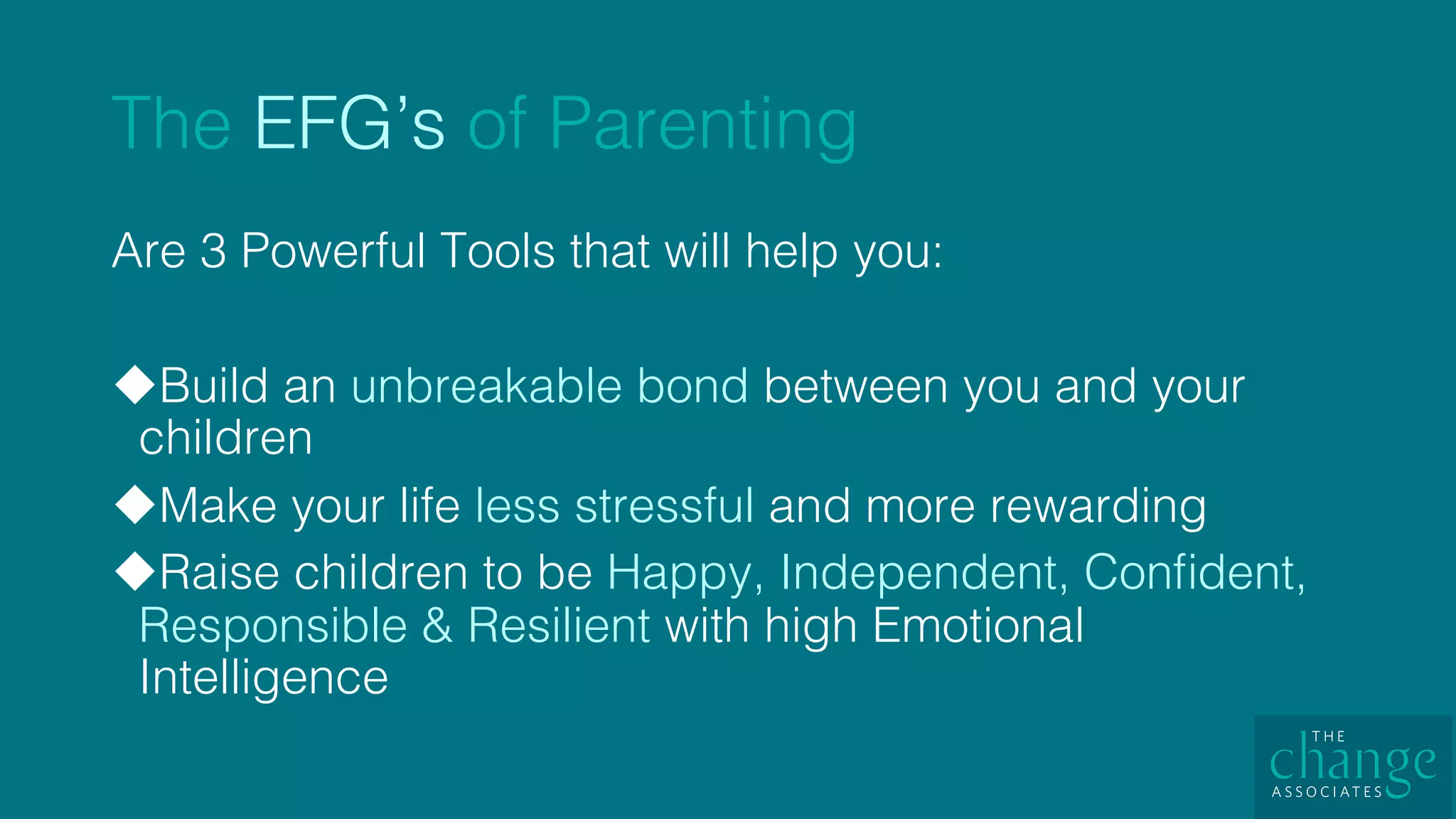 The EFG’s of Parenting!
Are 3 Powerful Tools that will help you: !
u Build an unbreakable bond between you and your
children!
u Make your life less stressful and more rewarding!
u Raise children to be Happy, Independent, Conﬁdent,
Responsible & Resilient with high Emotional
Intelligence !
 
