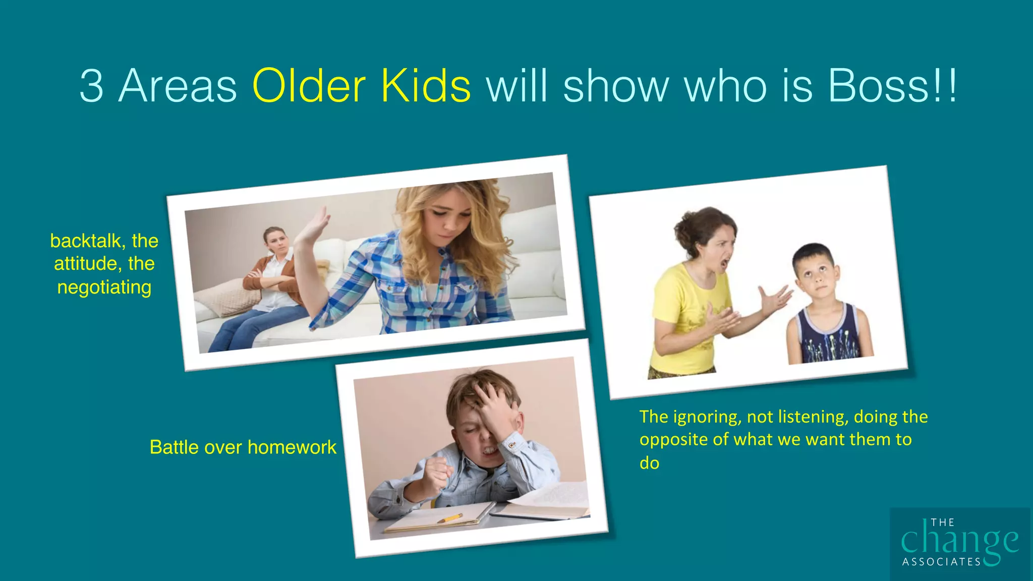 3 Areas Older Kids will show who is Boss!! !
backtalk, the
attitude, the
negotiating
The	ignoring,	not	listening,	doing	the	
opposite	of	what	we	want	them	to	
do	
Battle over homework
 