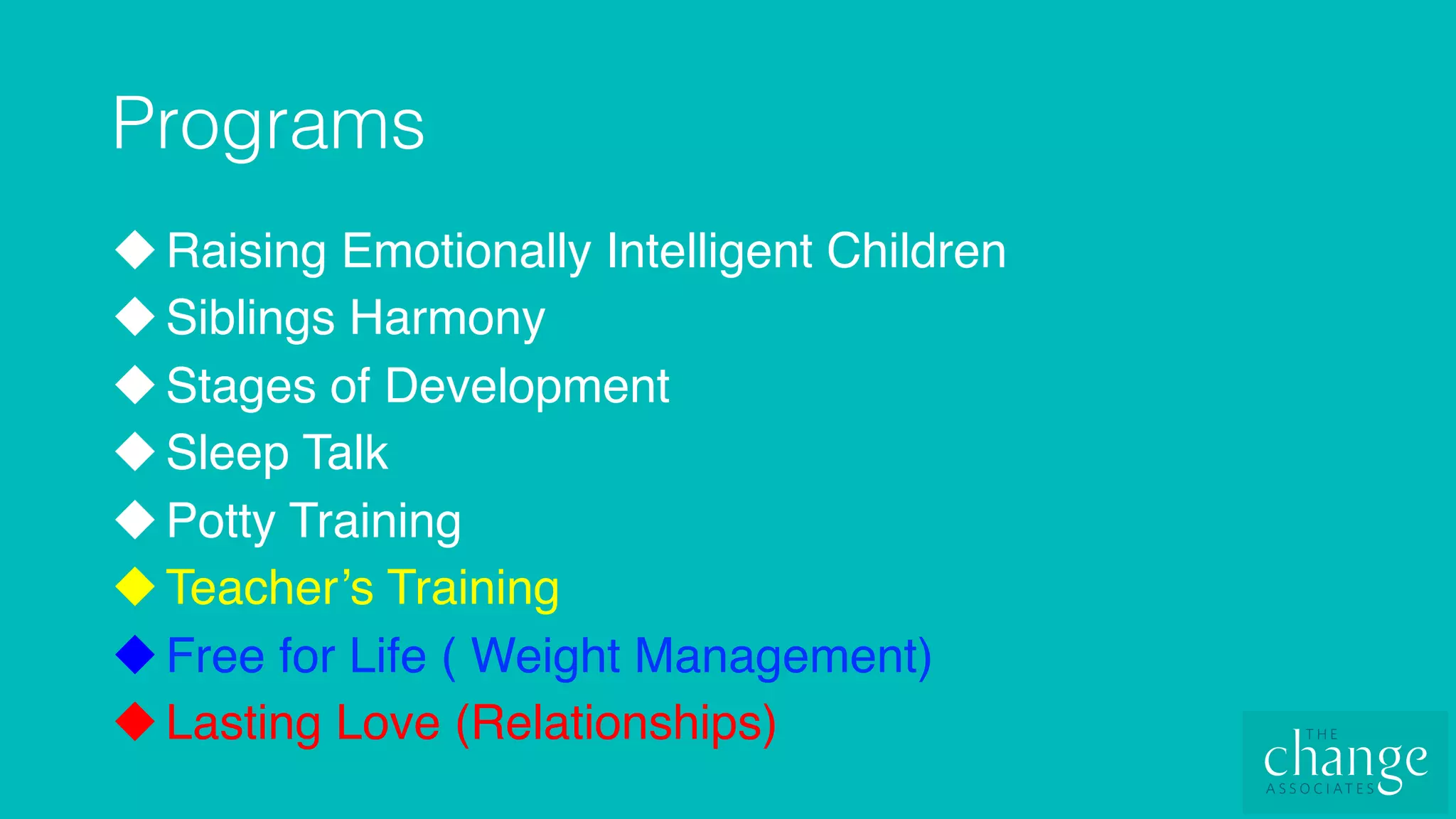 Programs!
u Raising Emotionally Intelligent Children
u Siblings Harmony
u Stages of Development
u Sleep Talk
u Potty Training
u Teacher’s Training
u Free for Life ( Weight Management)
u Lasting Love (Relationships)
 