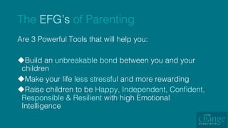 The EFG’s of Parenting!
Are 3 Powerful Tools that will help you: !
u Build an unbreakable bond between you and your
children!
u Make your life less stressful and more rewarding!
u Raise children to be Happy, Independent, Conﬁdent,
Responsible & Resilient with high Emotional
Intelligence !
 