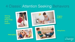 4 Classic Attention Seeking Behaviors!
Whining,		
nagging	,	
Being	Clingy,	
being	
helpless,		
Dragging	
Bed4me	
Sibling	Rivalry	
Interrupting
 