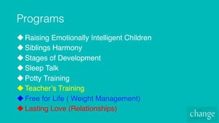 Programs!
u Raising Emotionally Intelligent Children
u Siblings Harmony
u Stages of Development
u Sleep Talk
u Potty Training
u Teacher’s Training
u Free for Life ( Weight Management)
u Lasting Love (Relationships)
 