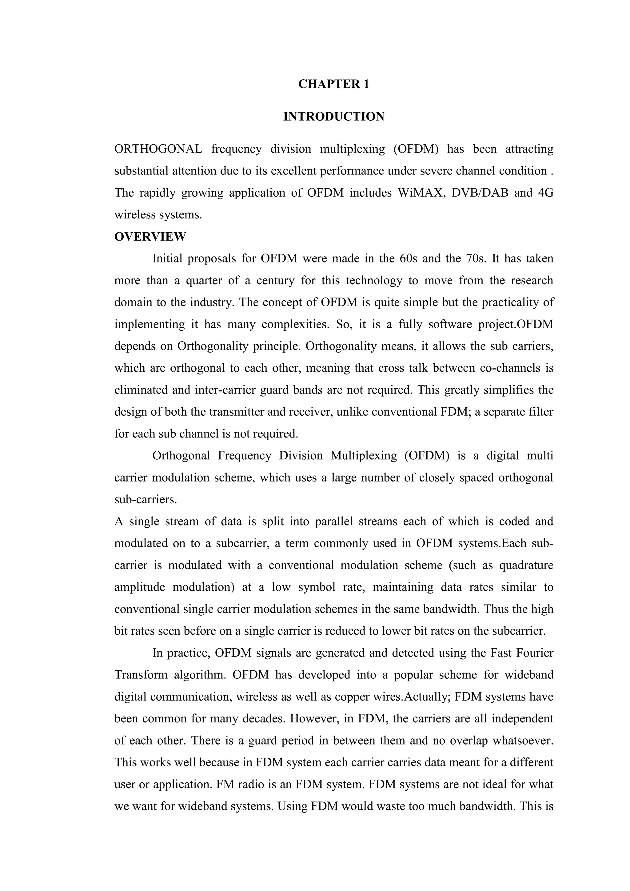 CHAPTER 1
INTRODUCTION
ORTHOGONAL frequency division multiplexing (OFDM) has been attracting
substantial attention due to its excellent performance under severe channel condition .
The rapidly growing application of OFDM includes WiMAX, DVB/DAB and 4G
wireless systems.
OVERVIEW
Initial proposals for OFDM were made in the 60s and the 70s. It has taken
more than a quarter of a century for this technology to move from the research
domain to the industry. The concept of OFDM is quite simple but the practicality of
implementing it has many complexities. So, it is a fully software project.OFDM
depends on Orthogonality principle. Orthogonality means, it allows the sub carriers,
which are orthogonal to each other, meaning that cross talk between co-channels is
eliminated and inter-carrier guard bands are not required. This greatly simplifies the
design of both the transmitter and receiver, unlike conventional FDM; a separate filter
for each sub channel is not required.
Orthogonal Frequency Division Multiplexing (OFDM) is a digital multi
carrier modulation scheme, which uses a large number of closely spaced orthogonal
sub-carriers.
A single stream of data is split into parallel streams each of which is coded and
modulated on to a subcarrier, a term commonly used in OFDM systems.Each sub-
carrier is modulated with a conventional modulation scheme (such as quadrature
amplitude modulation) at a low symbol rate, maintaining data rates similar to
conventional single carrier modulation schemes in the same bandwidth. Thus the high
bit rates seen before on a single carrier is reduced to lower bit rates on the subcarrier.
In practice, OFDM signals are generated and detected using the Fast Fourier
Transform algorithm. OFDM has developed into a popular scheme for wideband
digital communication, wireless as well as copper wires.Actually; FDM systems have
been common for many decades. However, in FDM, the carriers are all independent
of each other. There is a guard period in between them and no overlap whatsoever.
This works well because in FDM system each carrier carries data meant for a different
user or application. FM radio is an FDM system. FDM systems are not ideal for what
we want for wideband systems. Using FDM would waste too much bandwidth. This is
 