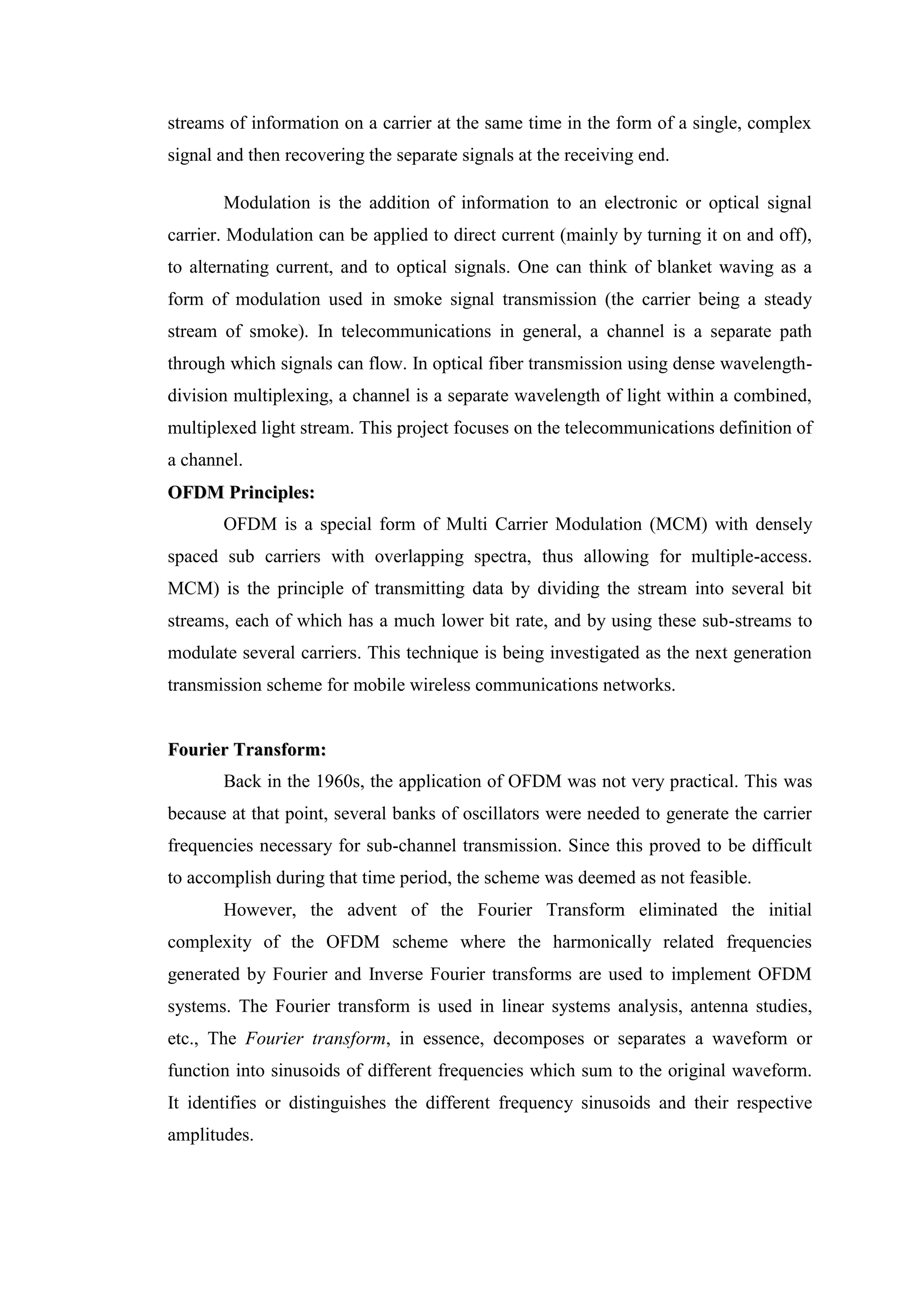 streams of information on a carrier at the same time in the form of a single, complex
signal and then recovering the separate signals at the receiving end.
Modulation is the addition of information to an electronic or optical signal
carrier. Modulation can be applied to direct current (mainly by turning it on and off),
to alternating current, and to optical signals. One can think of blanket waving as a
form of modulation used in smoke signal transmission (the carrier being a steady
stream of smoke). In telecommunications in general, a channel is a separate path
through which signals can flow. In optical fiber transmission using dense wavelength-
division multiplexing, a channel is a separate wavelength of light within a combined,
multiplexed light stream. This project focuses on the telecommunications definition of
a channel.
O
OF
FD
DM
M P
Pr
ri
in
nc
ci
ip
pl
le
es
s:
:
OFDM is a special form of Multi Carrier Modulation (MCM) with densely
spaced sub carriers with overlapping spectra, thus allowing for multiple-access.
MCM) is the principle of transmitting data by dividing the stream into several bit
streams, each of which has a much lower bit rate, and by using these sub-streams to
modulate several carriers. This technique is being investigated as the next generation
transmission scheme for mobile wireless communications networks.
F
Fo
ou
ur
ri
ie
er
r T
Tr
ra
an
ns
sf
fo
or
rm
m:
:
Back in the 1960s, the application of OFDM was not very practical. This was
because at that point, several banks of oscillators were needed to generate the carrier
frequencies necessary for sub-channel transmission. Since this proved to be difficult
to accomplish during that time period, the scheme was deemed as not feasible.
However, the advent of the Fourier Transform eliminated the initial
complexity of the OFDM scheme where the harmonically related frequencies
generated by Fourier and Inverse Fourier transforms are used to implement OFDM
systems. The Fourier transform is used in linear systems analysis, antenna studies,
etc., The Fourier transform, in essence, decomposes or separates a waveform or
function into sinusoids of different frequencies which sum to the original waveform.
It identifies or distinguishes the different frequency sinusoids and their respective
amplitudes.
 