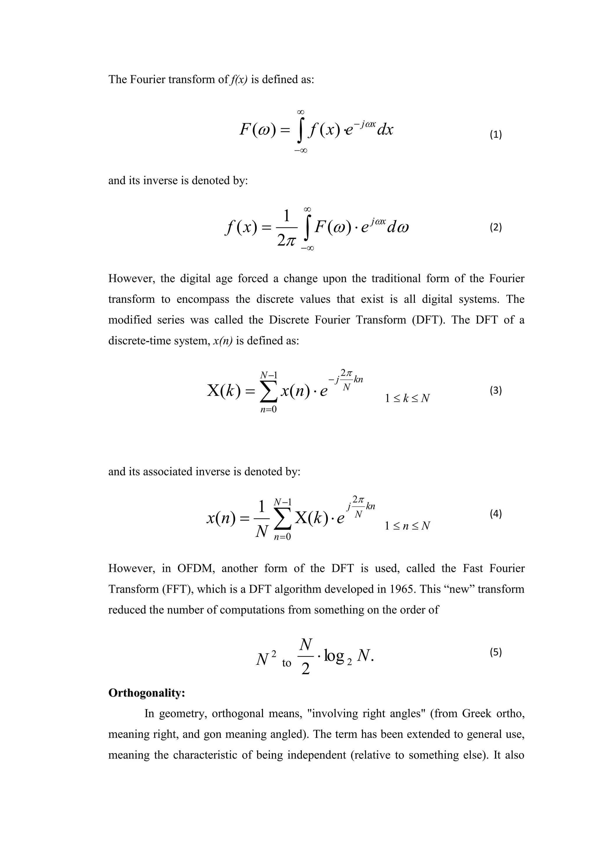 The Fourier transform of f(x) is defined as:
dx
e
x
f
F x
j
 



 
 )
(
)
(
and its inverse is denoted by:





 



d
e
F
x
f x
j
)
(
2
1
)
(
However, the digital age forced a change upon the traditional form of the Fourier
transform to encompass the discrete values that exist is all digital systems. The
modified series was called the Discrete Fourier Transform (DFT). The DFT of a
discrete-time system, x(n) is defined as:







1
0
2
)
(
)
(
N
n
kn
N
j
e
n
x
k

1  k  N
and its associated inverse is denoted by:






1
0
2
)
(
1
)
(
N
n
kn
N
j
e
k
N
n
x

1  n  N
However, in OFDM, another form of the DFT is used, called the Fast Fourier
Transform (FFT), which is a DFT algorithm developed in 1965. This “new” transform
reduced the number of computations from something on the order of
2
N to .
log
2
2 N
N

O
Or
rt
th
ho
og
go
on
na
al
li
it
ty
y:
:
In geometry, orthogonal means, "involving right angles" (from Greek ortho,
meaning right, and gon meaning angled). The term has been extended to general use,
meaning the characteristic of being independent (relative to something else). It also
(1)
(2)
(3)
(4)
(5)
 