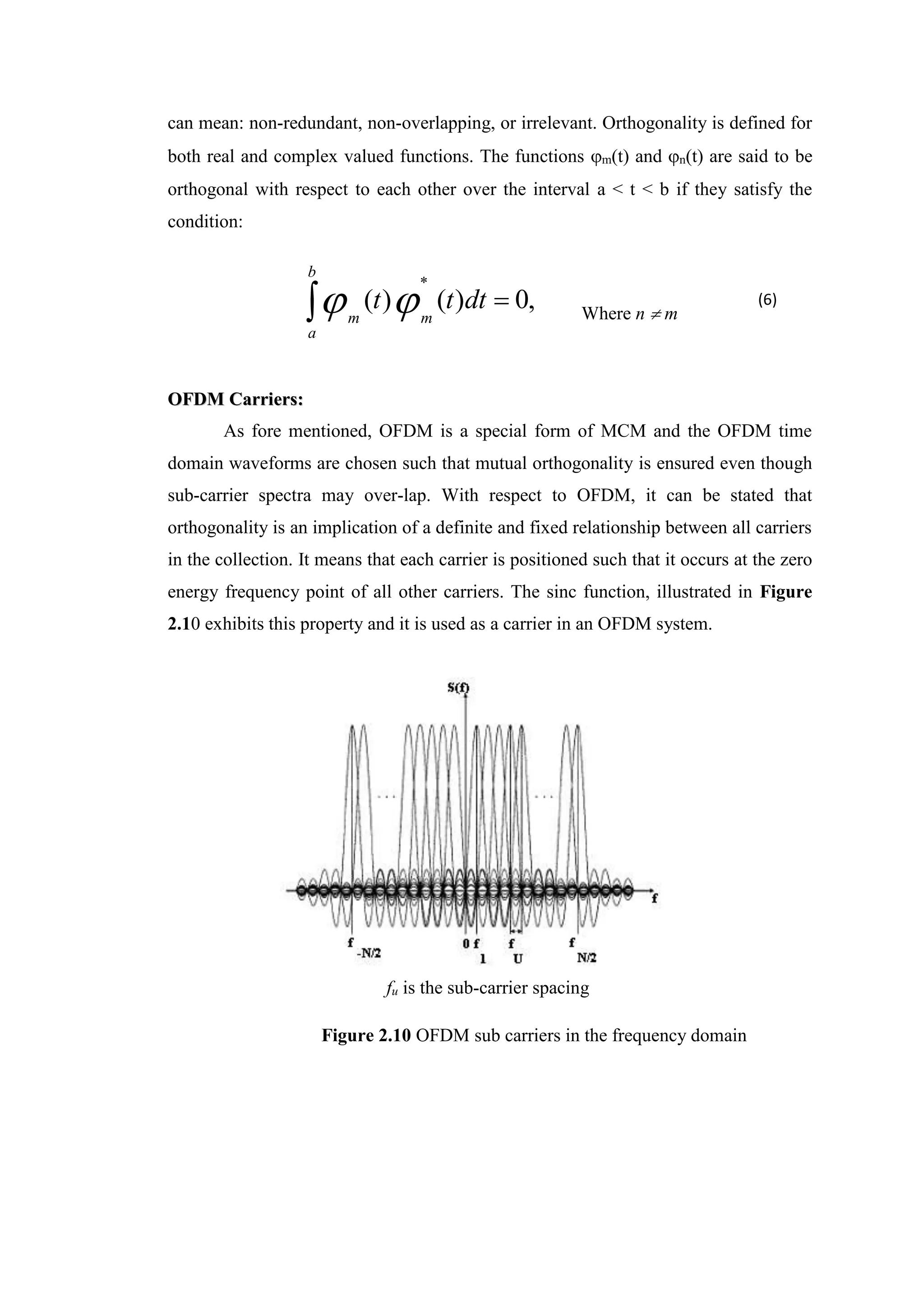 can mean: non-redundant, non-overlapping, or irrelevant. Orthogonality is defined for
both real and complex valued functions. The functions m(t) and n(t) are said to be
orthogonal with respect to each other over the interval a < t < b if they satisfy the
condition:
 
b
a
m
m
dt
t
t ,
0
)
(
)
(
*

 Where n  m
O
OF
FD
DM
M C
Ca
ar
rr
ri
ie
er
rs
s:
:
As fore mentioned, OFDM is a special form of MCM and the OFDM time
domain waveforms are chosen such that mutual orthogonality is ensured even though
sub-carrier spectra may over-lap. With respect to OFDM, it can be stated that
orthogonality is an implication of a definite and fixed relationship between all carriers
in the collection. It means that each carrier is positioned such that it occurs at the zero
energy frequency point of all other carriers. The sinc function, illustrated in Figure
2.10 exhibits this property and it is used as a carrier in an OFDM system.
fu is the sub-carrier spacing
Figure 2.10 OFDM sub carriers in the frequency domain
(6)
 