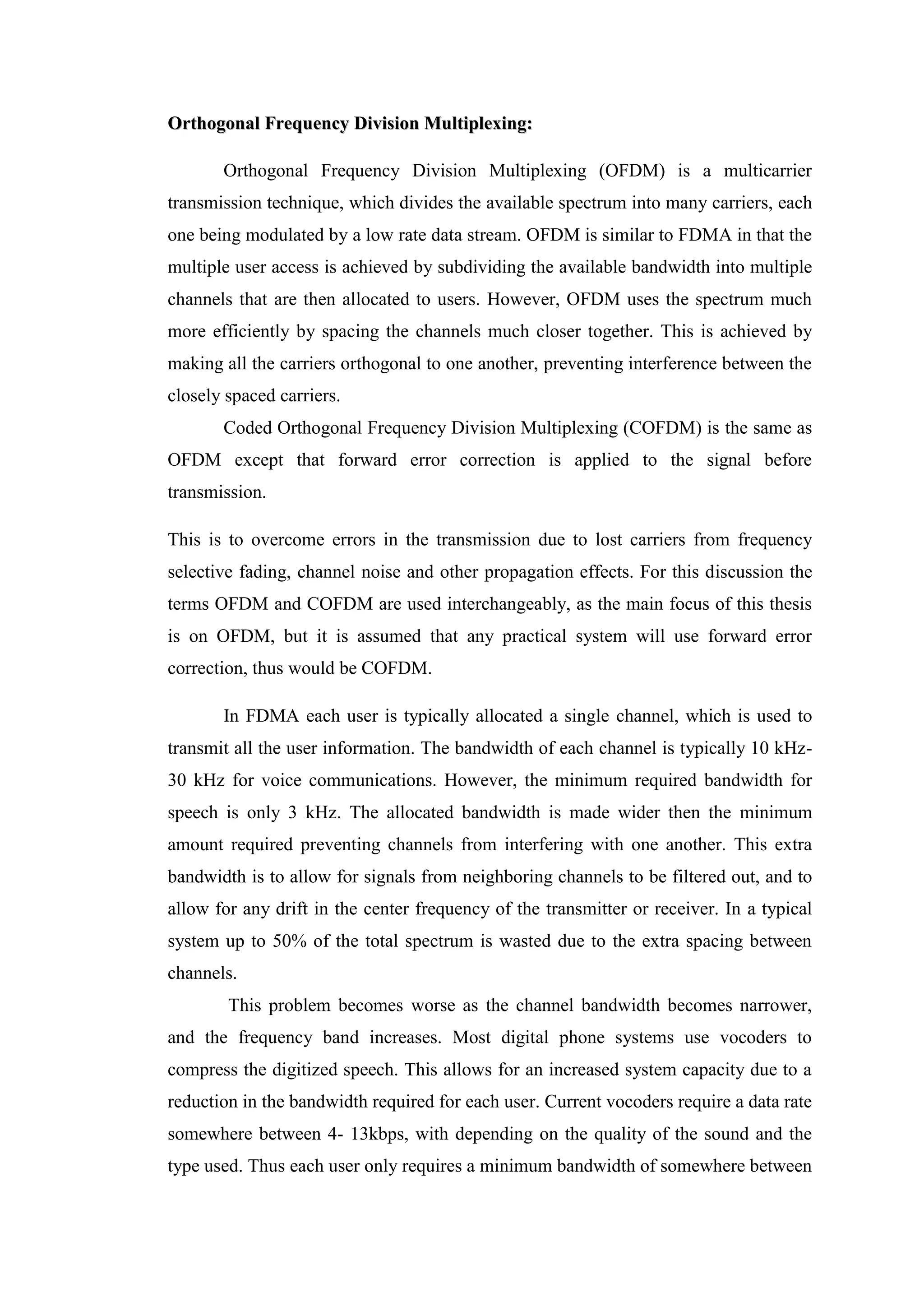 O
Or
rt
th
ho
og
go
on
na
al
l F
Fr
re
eq
qu
ue
en
nc
cy
y D
Di
iv
vi
is
si
io
on
n M
Mu
ul
lt
ti
ip
pl
le
ex
xi
in
ng
g:
:
Orthogonal Frequency Division Multiplexing (OFDM) is a multicarrier
transmission technique, which divides the available spectrum into many carriers, each
one being modulated by a low rate data stream. OFDM is similar to FDMA in that the
multiple user access is achieved by subdividing the available bandwidth into multiple
channels that are then allocated to users. However, OFDM uses the spectrum much
more efficiently by spacing the channels much closer together. This is achieved by
making all the carriers orthogonal to one another, preventing interference between the
closely spaced carriers.
Coded Orthogonal Frequency Division Multiplexing (COFDM) is the same as
OFDM except that forward error correction is applied to the signal before
transmission.
This is to overcome errors in the transmission due to lost carriers from frequency
selective fading, channel noise and other propagation effects. For this discussion the
terms OFDM and COFDM are used interchangeably, as the main focus of this thesis
is on OFDM, but it is assumed that any practical system will use forward error
correction, thus would be COFDM.
In FDMA each user is typically allocated a single channel, which is used to
transmit all the user information. The bandwidth of each channel is typically 10 kHz-
30 kHz for voice communications. However, the minimum required bandwidth for
speech is only 3 kHz. The allocated bandwidth is made wider then the minimum
amount required preventing channels from interfering with one another. This extra
bandwidth is to allow for signals from neighboring channels to be filtered out, and to
allow for any drift in the center frequency of the transmitter or receiver. In a typical
system up to 50% of the total spectrum is wasted due to the extra spacing between
channels.
This problem becomes worse as the channel bandwidth becomes narrower,
and the frequency band increases. Most digital phone systems use vocoders to
compress the digitized speech. This allows for an increased system capacity due to a
reduction in the bandwidth required for each user. Current vocoders require a data rate
somewhere between 4- 13kbps, with depending on the quality of the sound and the
type used. Thus each user only requires a minimum bandwidth of somewhere between
 