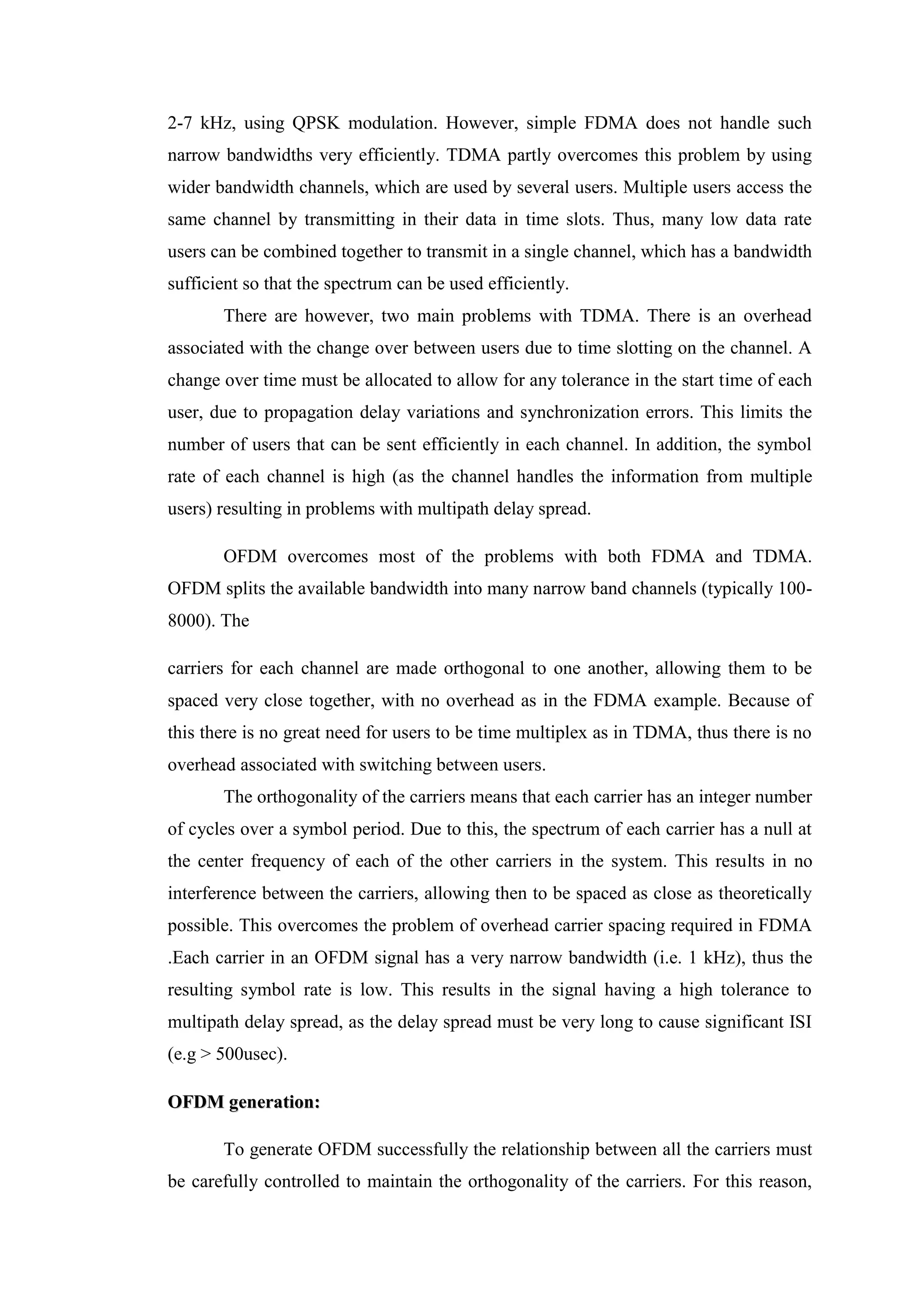 2-7 kHz, using QPSK modulation. However, simple FDMA does not handle such
narrow bandwidths very efficiently. TDMA partly overcomes this problem by using
wider bandwidth channels, which are used by several users. Multiple users access the
same channel by transmitting in their data in time slots. Thus, many low data rate
users can be combined together to transmit in a single channel, which has a bandwidth
sufficient so that the spectrum can be used efficiently.
There are however, two main problems with TDMA. There is an overhead
associated with the change over between users due to time slotting on the channel. A
change over time must be allocated to allow for any tolerance in the start time of each
user, due to propagation delay variations and synchronization errors. This limits the
number of users that can be sent efficiently in each channel. In addition, the symbol
rate of each channel is high (as the channel handles the information from multiple
users) resulting in problems with multipath delay spread.
OFDM overcomes most of the problems with both FDMA and TDMA.
OFDM splits the available bandwidth into many narrow band channels (typically 100-
8000). The
carriers for each channel are made orthogonal to one another, allowing them to be
spaced very close together, with no overhead as in the FDMA example. Because of
this there is no great need for users to be time multiplex as in TDMA, thus there is no
overhead associated with switching between users.
The orthogonality of the carriers means that each carrier has an integer number
of cycles over a symbol period. Due to this, the spectrum of each carrier has a null at
the center frequency of each of the other carriers in the system. This results in no
interference between the carriers, allowing then to be spaced as close as theoretically
possible. This overcomes the problem of overhead carrier spacing required in FDMA
.Each carrier in an OFDM signal has a very narrow bandwidth (i.e. 1 kHz), thus the
resulting symbol rate is low. This results in the signal having a high tolerance to
multipath delay spread, as the delay spread must be very long to cause significant ISI
(e.g > 500usec).
O
OF
FD
DM
M g
ge
en
ne
er
ra
at
ti
io
on
n:
:
To generate OFDM successfully the relationship between all the carriers must
be carefully controlled to maintain the orthogonality of the carriers. For this reason,
 