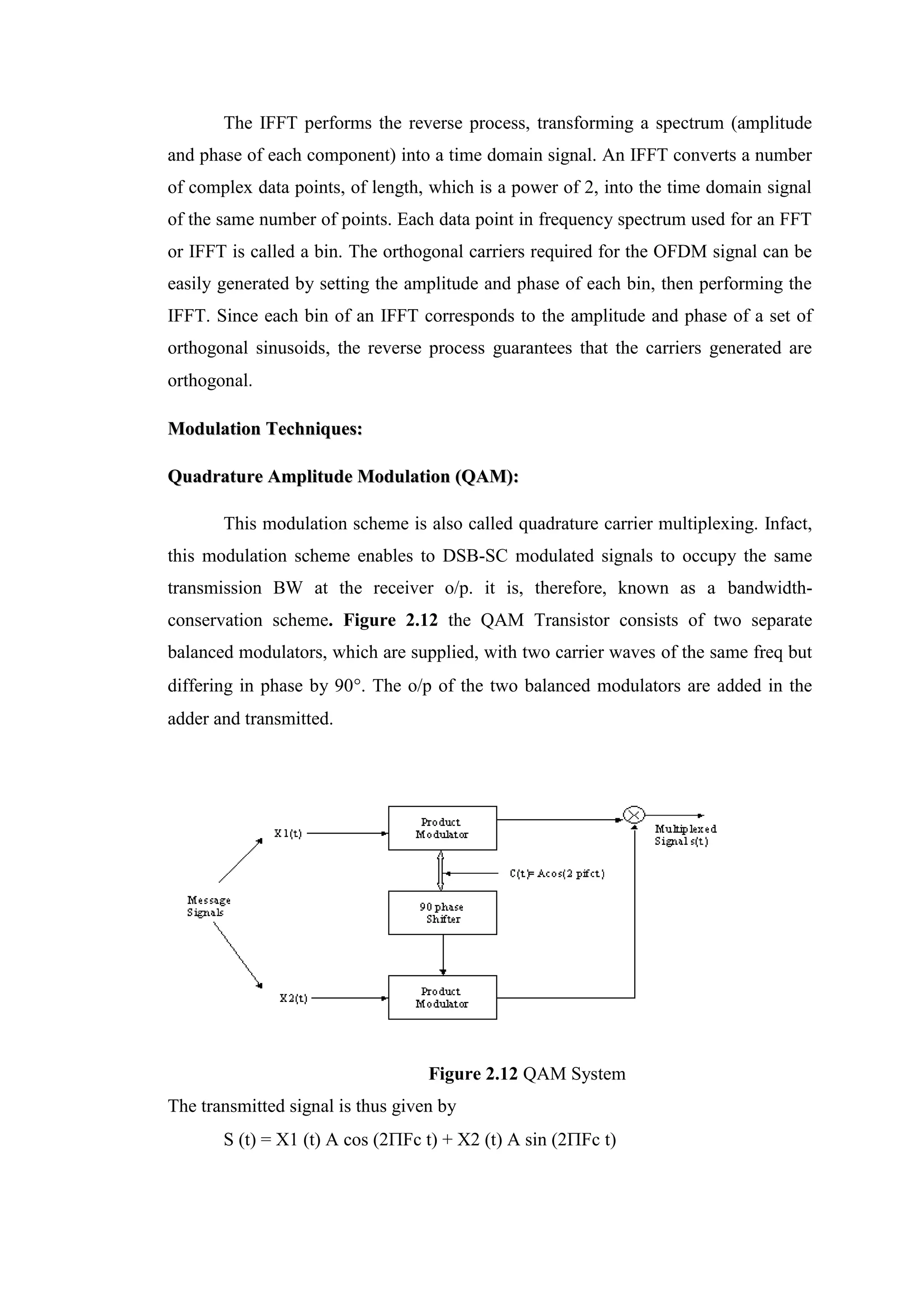 The IFFT performs the reverse process, transforming a spectrum (amplitude
and phase of each component) into a time domain signal. An IFFT converts a number
of complex data points, of length, which is a power of 2, into the time domain signal
of the same number of points. Each data point in frequency spectrum used for an FFT
or IFFT is called a bin. The orthogonal carriers required for the OFDM signal can be
easily generated by setting the amplitude and phase of each bin, then performing the
IFFT. Since each bin of an IFFT corresponds to the amplitude and phase of a set of
orthogonal sinusoids, the reverse process guarantees that the carriers generated are
orthogonal.
M
Mo
od
du
ul
la
at
ti
io
on
n T
Te
ec
ch
hn
ni
iq
qu
ue
es
s:
:
Q
Qu
ua
ad
dr
ra
at
tu
ur
re
e A
Am
mp
pl
li
it
tu
ud
de
e M
Mo
od
du
ul
la
at
ti
io
on
n (
(Q
QA
AM
M)
):
:
This modulation scheme is also called quadrature carrier multiplexing. Infact,
this modulation scheme enables to DSB-SC modulated signals to occupy the same
transmission BW at the receiver o/p. it is, therefore, known as a bandwidth-
conservation scheme. Figure 2.12 the QAM Transistor consists of two separate
balanced modulators, which are supplied, with two carrier waves of the same freq but
differing in phase by 90. The o/p of the two balanced modulators are added in the
adder and transmitted.
Figure 2.12 QAM System
The transmitted signal is thus given by
S (t) = X1 (t) A cos (2Fc t) + X2 (t) A sin (2Fc t)
 