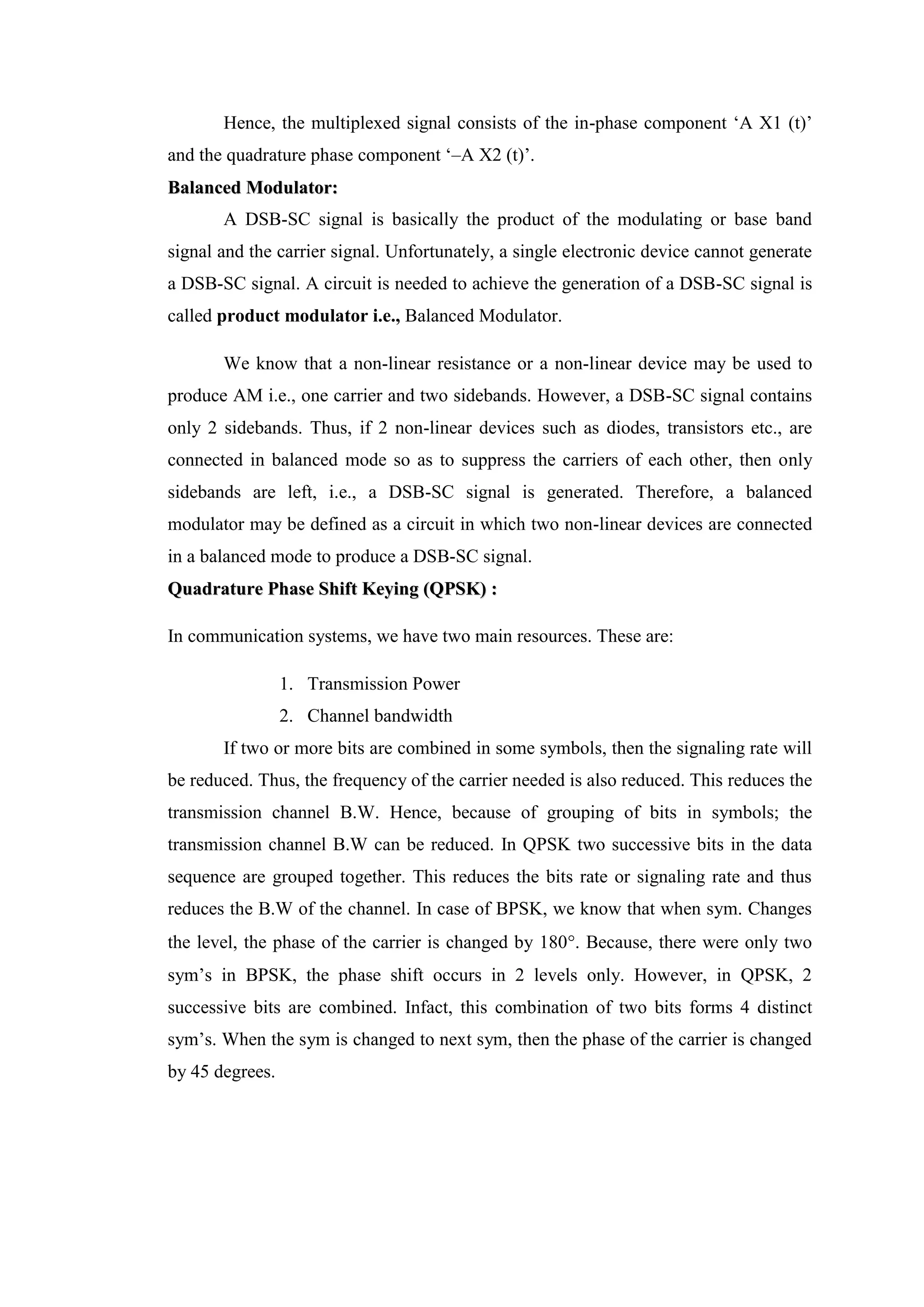 Hence, the multiplexed signal consists of the in-phase component ‘A X1 (t)’
and the quadrature phase component ‘–A X2 (t)’.
B
Ba
al
la
an
nc
ce
ed
d M
Mo
od
du
ul
la
at
to
or
r:
:
A DSB-SC signal is basically the product of the modulating or base band
signal and the carrier signal. Unfortunately, a single electronic device cannot generate
a DSB-SC signal. A circuit is needed to achieve the generation of a DSB-SC signal is
called product modulator i.e., Balanced Modulator.
We know that a non-linear resistance or a non-linear device may be used to
produce AM i.e., one carrier and two sidebands. However, a DSB-SC signal contains
only 2 sidebands. Thus, if 2 non-linear devices such as diodes, transistors etc., are
connected in balanced mode so as to suppress the carriers of each other, then only
sidebands are left, i.e., a DSB-SC signal is generated. Therefore, a balanced
modulator may be defined as a circuit in which two non-linear devices are connected
in a balanced mode to produce a DSB-SC signal.
Q
Qu
ua
ad
dr
ra
at
tu
ur
re
e P
Ph
ha
as
se
e S
Sh
hi
if
ft
t K
Ke
ey
yi
in
ng
g (
(Q
QP
PS
SK
K)
) :
:
In communication systems, we have two main resources. These are:
1. Transmission Power
2. Channel bandwidth
If two or more bits are combined in some symbols, then the signaling rate will
be reduced. Thus, the frequency of the carrier needed is also reduced. This reduces the
transmission channel B.W. Hence, because of grouping of bits in symbols; the
transmission channel B.W can be reduced. In QPSK two successive bits in the data
sequence are grouped together. This reduces the bits rate or signaling rate and thus
reduces the B.W of the channel. In case of BPSK, we know that when sym. Changes
the level, the phase of the carrier is changed by 180. Because, there were only two
sym’s in BPSK, the phase shift occurs in 2 levels only. However, in QPSK, 2
successive bits are combined. Infact, this combination of two bits forms 4 distinct
sym’s. When the sym is changed to next sym, then the phase of the carrier is changed
by 45 degrees.
 