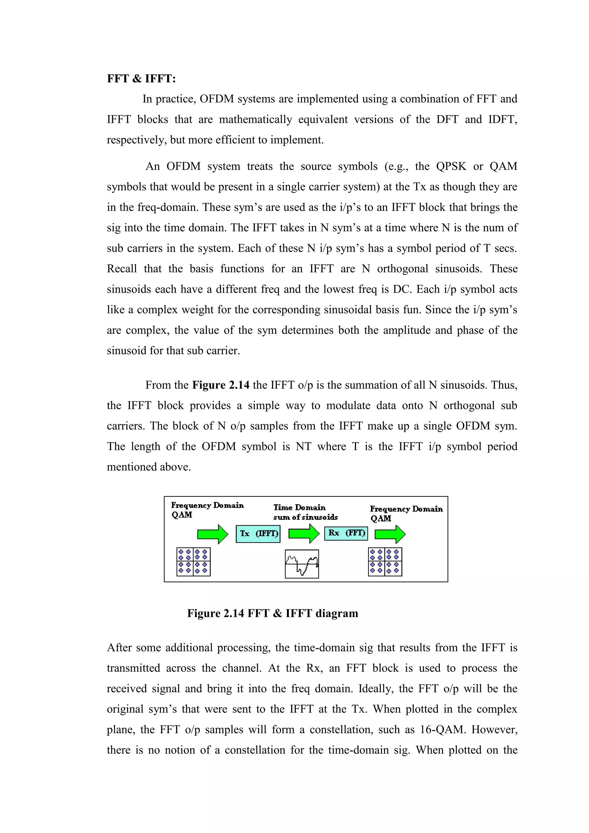 F
FF
FT
T &
& I
IF
FF
FT
T:
:
In practice, OFDM systems are implemented using a combination of FFT and
IFFT blocks that are mathematically equivalent versions of the DFT and IDFT,
respectively, but more efficient to implement.
An OFDM system treats the source symbols (e.g., the QPSK or QAM
symbols that would be present in a single carrier system) at the Tx as though they are
in the freq-domain. These sym’s are used as the i/p’s to an IFFT block that brings the
sig into the time domain. The IFFT takes in N sym’s at a time where N is the num of
sub carriers in the system. Each of these N i/p sym’s has a symbol period of T secs.
Recall that the basis functions for an IFFT are N orthogonal sinusoids. These
sinusoids each have a different freq and the lowest freq is DC. Each i/p symbol acts
like a complex weight for the corresponding sinusoidal basis fun. Since the i/p sym’s
are complex, the value of the sym determines both the amplitude and phase of the
sinusoid for that sub carrier.
From the Figure 2.14 the IFFT o/p is the summation of all N sinusoids. Thus,
the IFFT block provides a simple way to modulate data onto N orthogonal sub
carriers. The block of N o/p samples from the IFFT make up a single OFDM sym.
The length of the OFDM symbol is NT where T is the IFFT i/p symbol period
mentioned above.
Figure 2.14 FFT & IFFT diagram
After some additional processing, the time-domain sig that results from the IFFT is
transmitted across the channel. At the Rx, an FFT block is used to process the
received signal and bring it into the freq domain. Ideally, the FFT o/p will be the
original sym’s that were sent to the IFFT at the Tx. When plotted in the complex
plane, the FFT o/p samples will form a constellation, such as 16-QAM. However,
there is no notion of a constellation for the time-domain sig. When plotted on the
 
