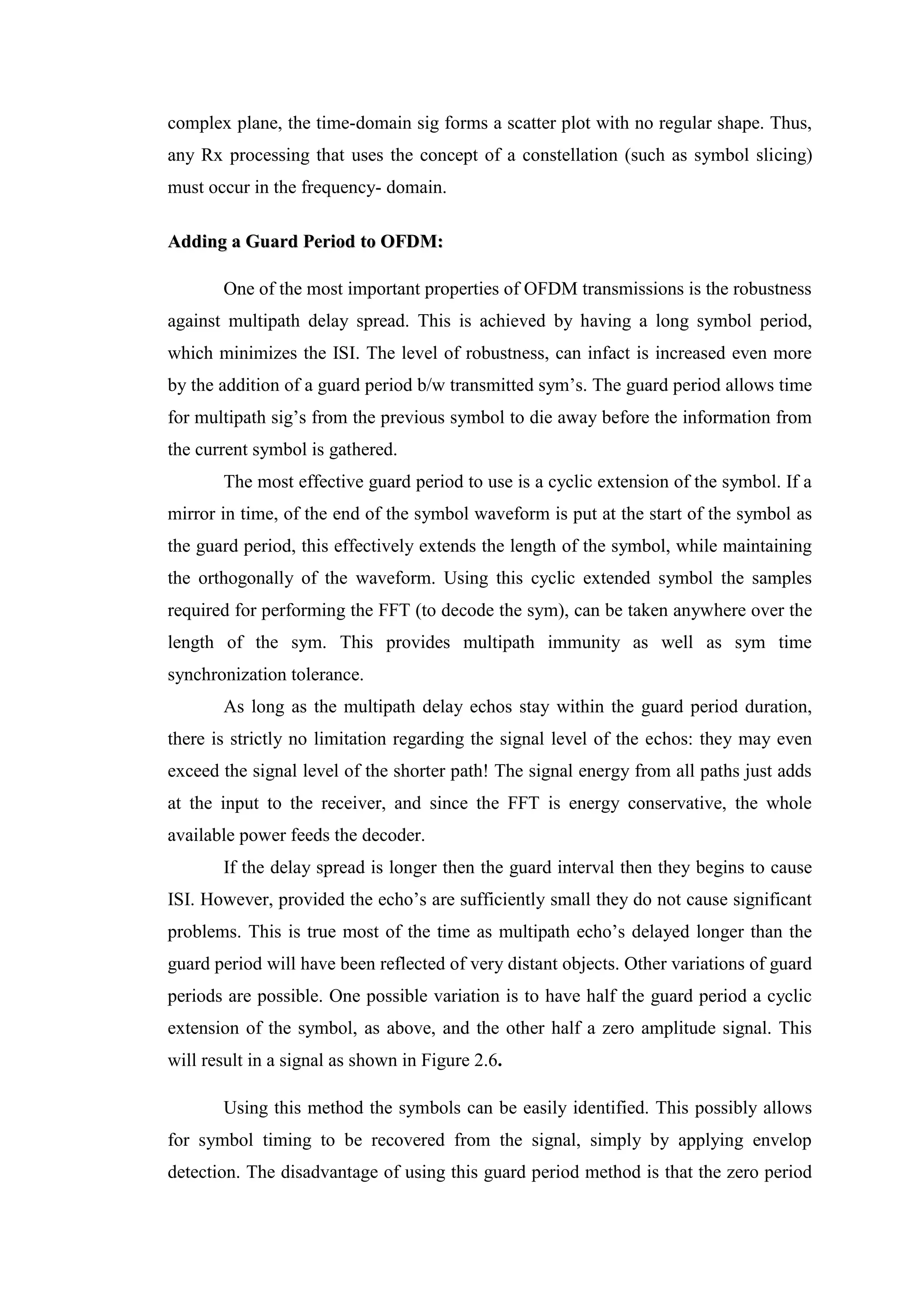complex plane, the time-domain sig forms a scatter plot with no regular shape. Thus,
any Rx processing that uses the concept of a constellation (such as symbol slicing)
must occur in the frequency- domain.
A
Ad
dd
di
in
ng
g a
a G
Gu
ua
ar
rd
d P
Pe
er
ri
io
od
d t
to
o O
OF
FD
DM
M:
:
One of the most important properties of OFDM transmissions is the robustness
against multipath delay spread. This is achieved by having a long symbol period,
which minimizes the ISI. The level of robustness, can infact is increased even more
by the addition of a guard period b/w transmitted sym’s. The guard period allows time
for multipath sig’s from the previous symbol to die away before the information from
the current symbol is gathered.
The most effective guard period to use is a cyclic extension of the symbol. If a
mirror in time, of the end of the symbol waveform is put at the start of the symbol as
the guard period, this effectively extends the length of the symbol, while maintaining
the orthogonally of the waveform. Using this cyclic extended symbol the samples
required for performing the FFT (to decode the sym), can be taken anywhere over the
length of the sym. This provides multipath immunity as well as sym time
synchronization tolerance.
As long as the multipath delay echos stay within the guard period duration,
there is strictly no limitation regarding the signal level of the echos: they may even
exceed the signal level of the shorter path! The signal energy from all paths just adds
at the input to the receiver, and since the FFT is energy conservative, the whole
available power feeds the decoder.
If the delay spread is longer then the guard interval then they begins to cause
ISI. However, provided the echo’s are sufficiently small they do not cause significant
problems. This is true most of the time as multipath echo’s delayed longer than the
guard period will have been reflected of very distant objects. Other variations of guard
periods are possible. One possible variation is to have half the guard period a cyclic
extension of the symbol, as above, and the other half a zero amplitude signal. This
will result in a signal as shown in Figure 2.6.
Using this method the symbols can be easily identified. This possibly allows
for symbol timing to be recovered from the signal, simply by applying envelop
detection. The disadvantage of using this guard period method is that the zero period
 