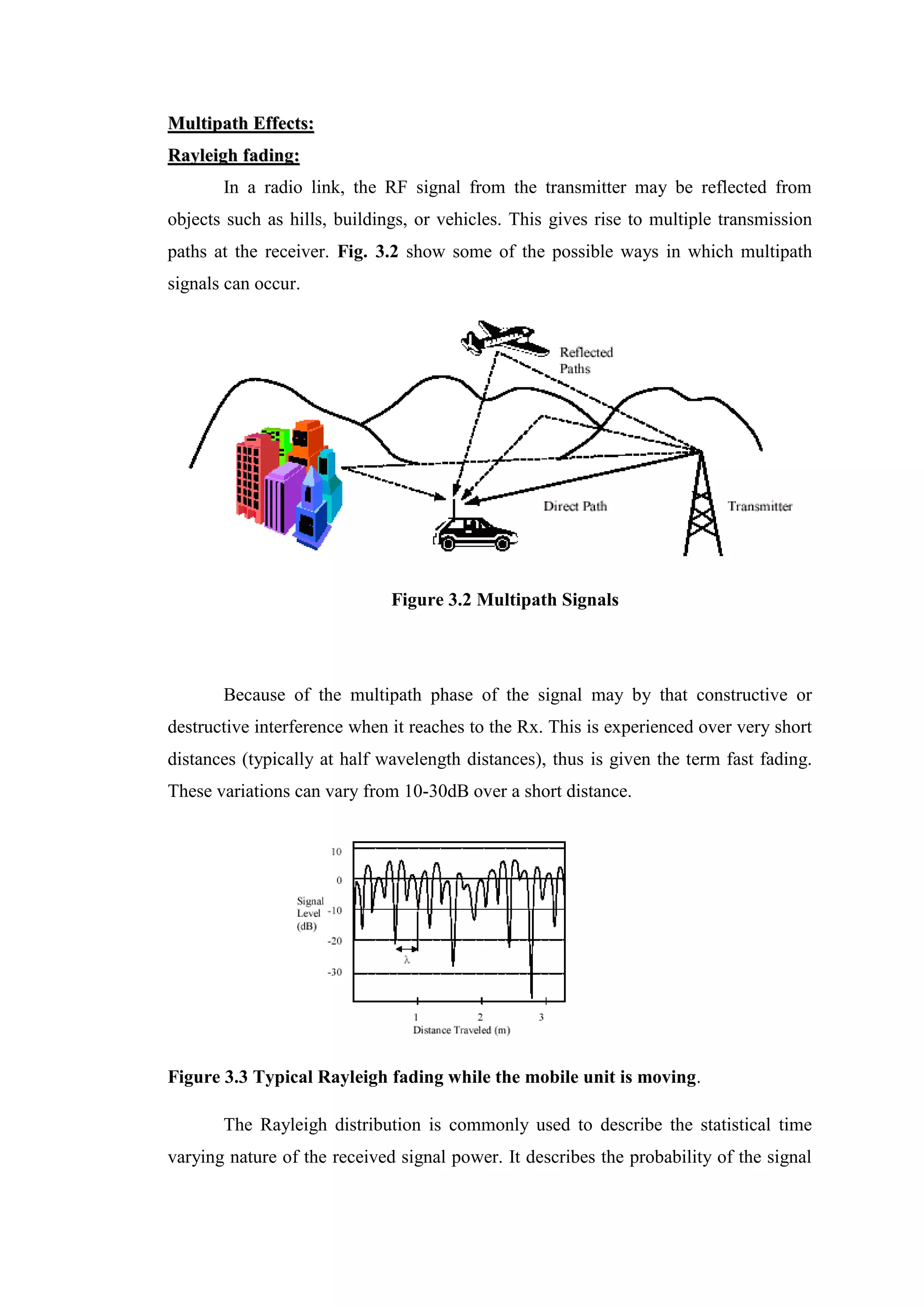 M
Mu
ul
lt
ti
ip
pa
at
th
h E
Ef
ff
fe
ec
ct
ts
s:
:
R
Ra
ay
yl
le
ei
ig
gh
h f
fa
ad
di
in
ng
g:
:
In a radio link, the RF signal from the transmitter may be reflected from
objects such as hills, buildings, or vehicles. This gives rise to multiple transmission
paths at the receiver. Fig. 3.2 show some of the possible ways in which multipath
signals can occur.
Figure 3.2 Multipath Signals
Because of the multipath phase of the signal may by that constructive or
destructive interference when it reaches to the Rx. This is experienced over very short
distances (typically at half wavelength distances), thus is given the term fast fading.
These variations can vary from 10-30dB over a short distance.
Figure 3.3 Typical Rayleigh fading while the mobile unit is moving.
The Rayleigh distribution is commonly used to describe the statistical time
varying nature of the received signal power. It describes the probability of the signal
 