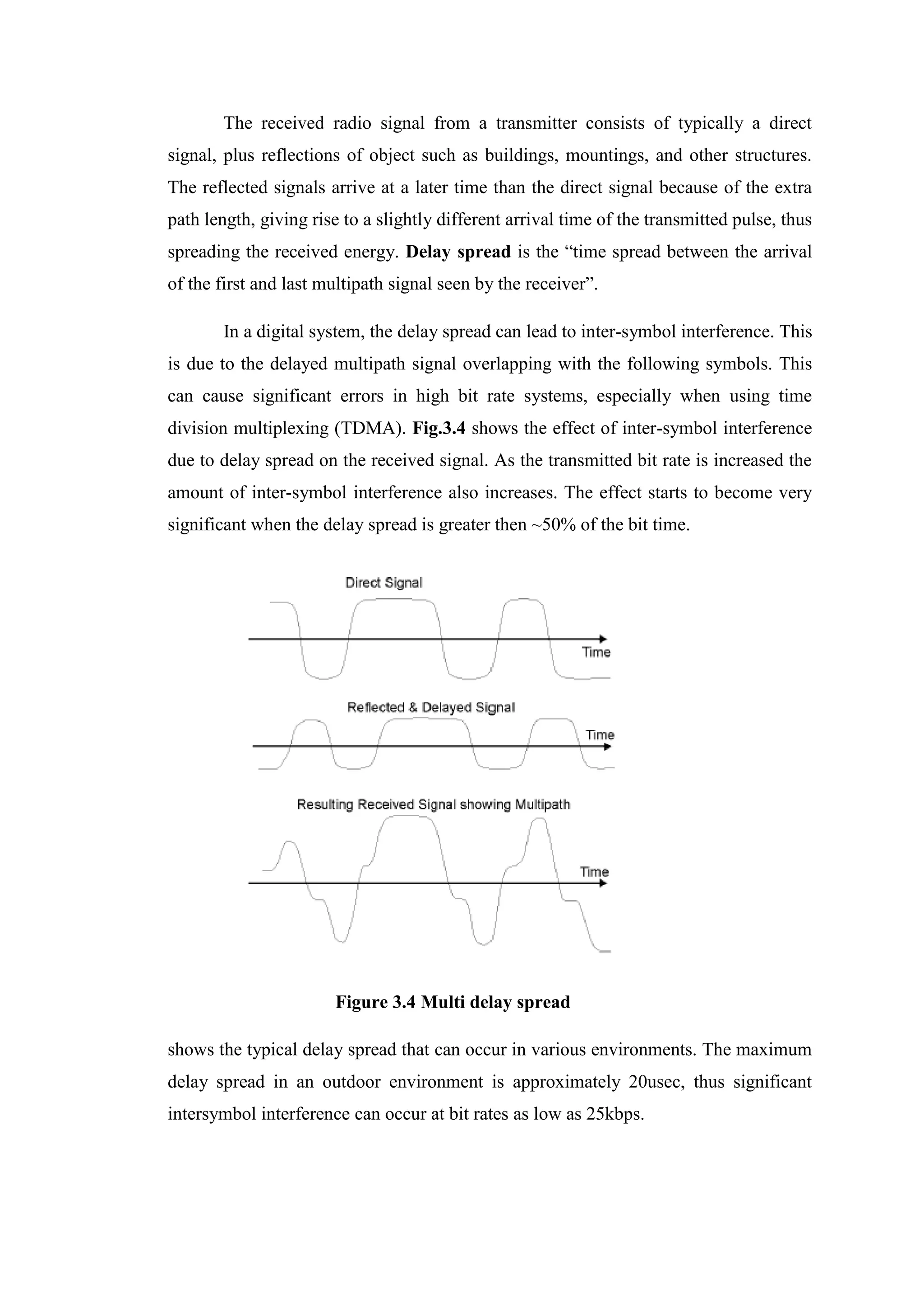 The received radio signal from a transmitter consists of typically a direct
signal, plus reflections of object such as buildings, mountings, and other structures.
The reflected signals arrive at a later time than the direct signal because of the extra
path length, giving rise to a slightly different arrival time of the transmitted pulse, thus
spreading the received energy. Delay spread is the “time spread between the arrival
of the first and last multipath signal seen by the receiver”.
In a digital system, the delay spread can lead to inter-symbol interference. This
is due to the delayed multipath signal overlapping with the following symbols. This
can cause significant errors in high bit rate systems, especially when using time
division multiplexing (TDMA). Fig.3.4 shows the effect of inter-symbol interference
due to delay spread on the received signal. As the transmitted bit rate is increased the
amount of inter-symbol interference also increases. The effect starts to become very
significant when the delay spread is greater then ~50% of the bit time.
Figure 3.4 Multi delay spread
shows the typical delay spread that can occur in various environments. The maximum
delay spread in an outdoor environment is approximately 20usec, thus significant
intersymbol interference can occur at bit rates as low as 25kbps.
 