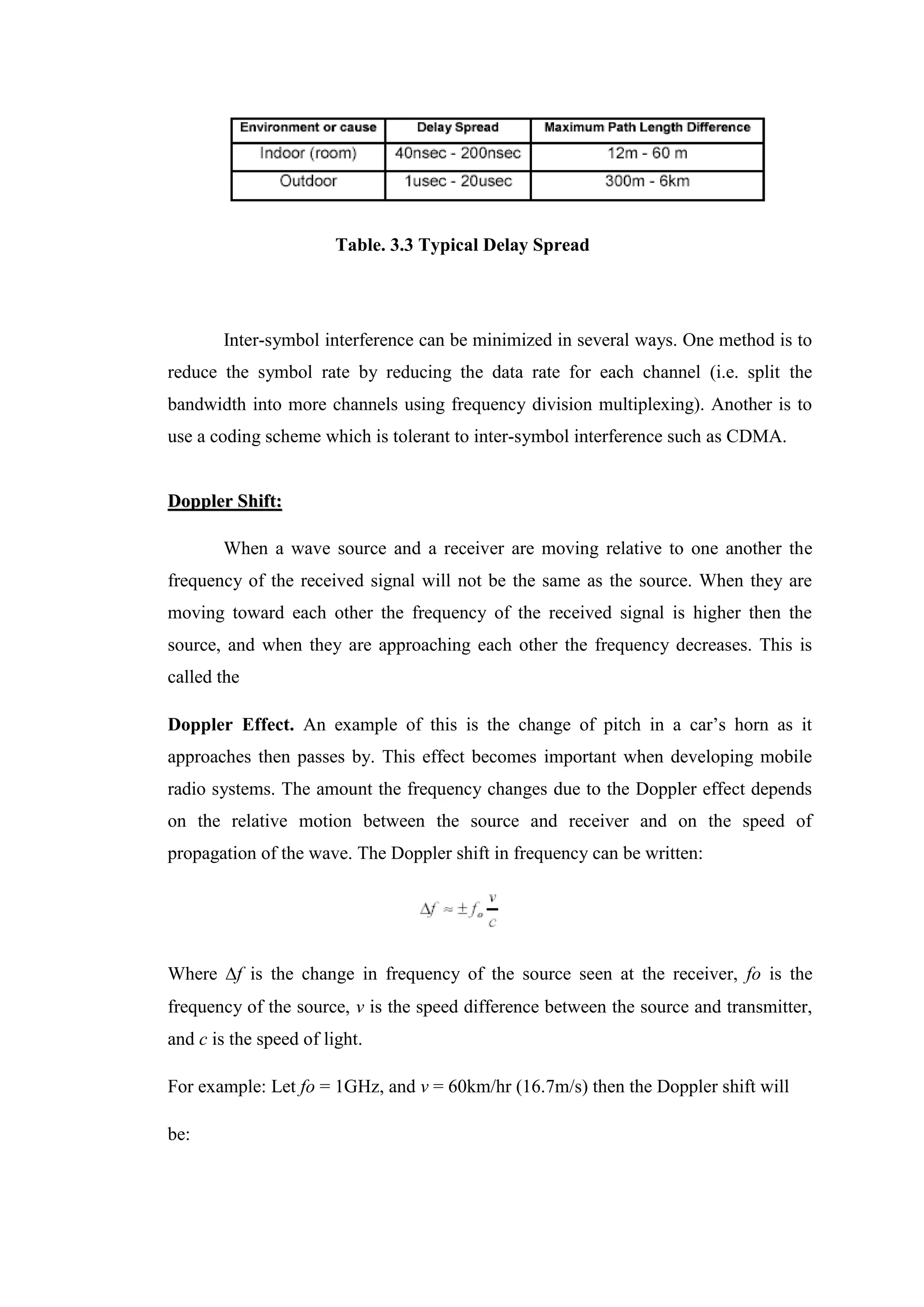 Table. 3.3 Typical Delay Spread
Inter-symbol interference can be minimized in several ways. One method is to
reduce the symbol rate by reducing the data rate for each channel (i.e. split the
bandwidth into more channels using frequency division multiplexing). Another is to
use a coding scheme which is tolerant to inter-symbol interference such as CDMA.
D
Do
op
pp
pl
le
er
r S
Sh
hi
if
ft
t:
:
When a wave source and a receiver are moving relative to one another the
frequency of the received signal will not be the same as the source. When they are
moving toward each other the frequency of the received signal is higher then the
source, and when they are approaching each other the frequency decreases. This is
called the
Doppler Effect. An example of this is the change of pitch in a car’s horn as it
approaches then passes by. This effect becomes important when developing mobile
radio systems. The amount the frequency changes due to the Doppler effect depends
on the relative motion between the source and receiver and on the speed of
propagation of the wave. The Doppler shift in frequency can be written:
Where f is the change in frequency of the source seen at the receiver, fo is the
frequency of the source, v is the speed difference between the source and transmitter,
and c is the speed of light.
For example: Let fo = 1GHz, and v = 60km/hr (16.7m/s) then the Doppler shift will
be:
 