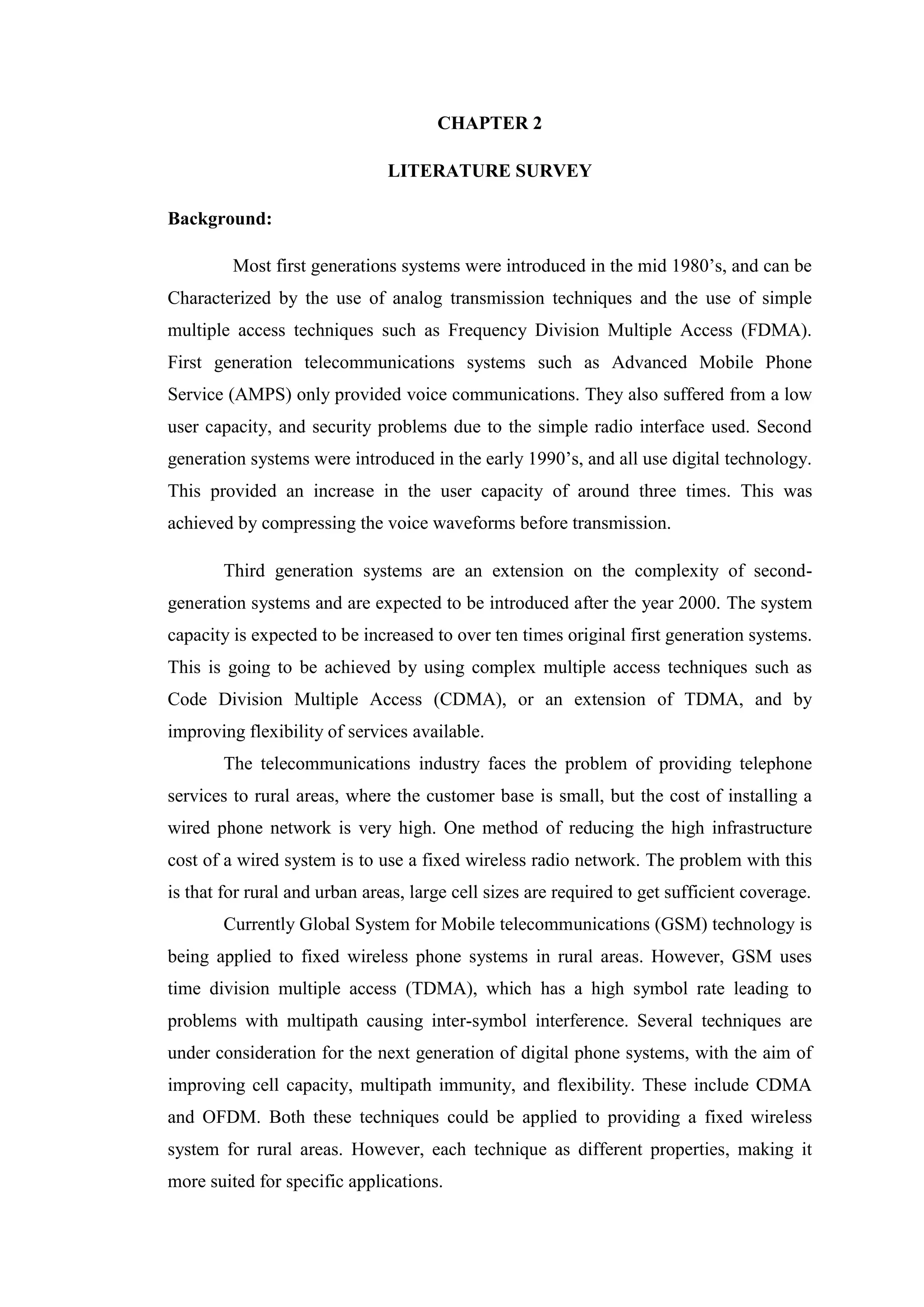 CHAPTER 2
LITERATURE SURVEY
Background:
Most first generations systems were introduced in the mid 1980’s, and can be
Characterized by the use of analog transmission techniques and the use of simple
multiple access techniques such as Frequency Division Multiple Access (FDMA).
First generation telecommunications systems such as Advanced Mobile Phone
Service (AMPS) only provided voice communications. They also suffered from a low
user capacity, and security problems due to the simple radio interface used. Second
generation systems were introduced in the early 1990’s, and all use digital technology.
This provided an increase in the user capacity of around three times. This was
achieved by compressing the voice waveforms before transmission.
Third generation systems are an extension on the complexity of second-
generation systems and are expected to be introduced after the year 2000. The system
capacity is expected to be increased to over ten times original first generation systems.
This is going to be achieved by using complex multiple access techniques such as
Code Division Multiple Access (CDMA), or an extension of TDMA, and by
improving flexibility of services available.
The telecommunications industry faces the problem of providing telephone
services to rural areas, where the customer base is small, but the cost of installing a
wired phone network is very high. One method of reducing the high infrastructure
cost of a wired system is to use a fixed wireless radio network. The problem with this
is that for rural and urban areas, large cell sizes are required to get sufficient coverage.
Currently Global System for Mobile telecommunications (GSM) technology is
being applied to fixed wireless phone systems in rural areas. However, GSM uses
time division multiple access (TDMA), which has a high symbol rate leading to
problems with multipath causing inter-symbol interference. Several techniques are
under consideration for the next generation of digital phone systems, with the aim of
improving cell capacity, multipath immunity, and flexibility. These include CDMA
and OFDM. Both these techniques could be applied to providing a fixed wireless
system for rural areas. However, each technique as different properties, making it
more suited for specific applications.
 