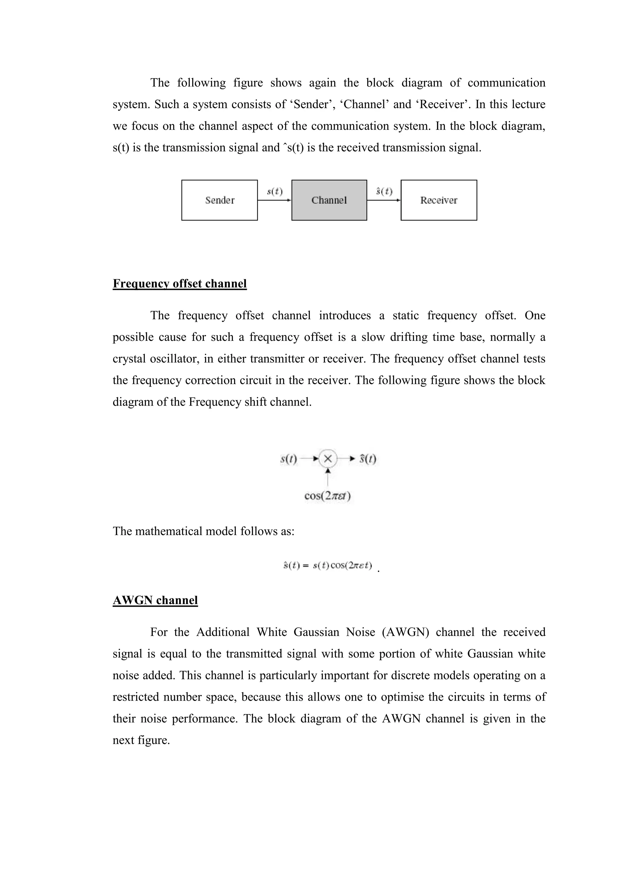 The following figure shows again the block diagram of communication
system. Such a system consists of ‘Sender’, ‘Channel’ and ‘Receiver’. In this lecture
we focus on the channel aspect of the communication system. In the block diagram,
s(t) is the transmission signal and ˆs(t) is the received transmission signal.
Frequency offset channel
The frequency offset channel introduces a static frequency offset. One
possible cause for such a frequency offset is a slow drifting time base, normally a
crystal oscillator, in either transmitter or receiver. The frequency offset channel tests
the frequency correction circuit in the receiver. The following figure shows the block
diagram of the Frequency shift channel.
The mathematical model follows as:
.
AWGN channel
For the Additional White Gaussian Noise (AWGN) channel the received
signal is equal to the transmitted signal with some portion of white Gaussian white
noise added. This channel is particularly important for discrete models operating on a
restricted number space, because this allows one to optimise the circuits in terms of
their noise performance. The block diagram of the AWGN channel is given in the
next figure.
 