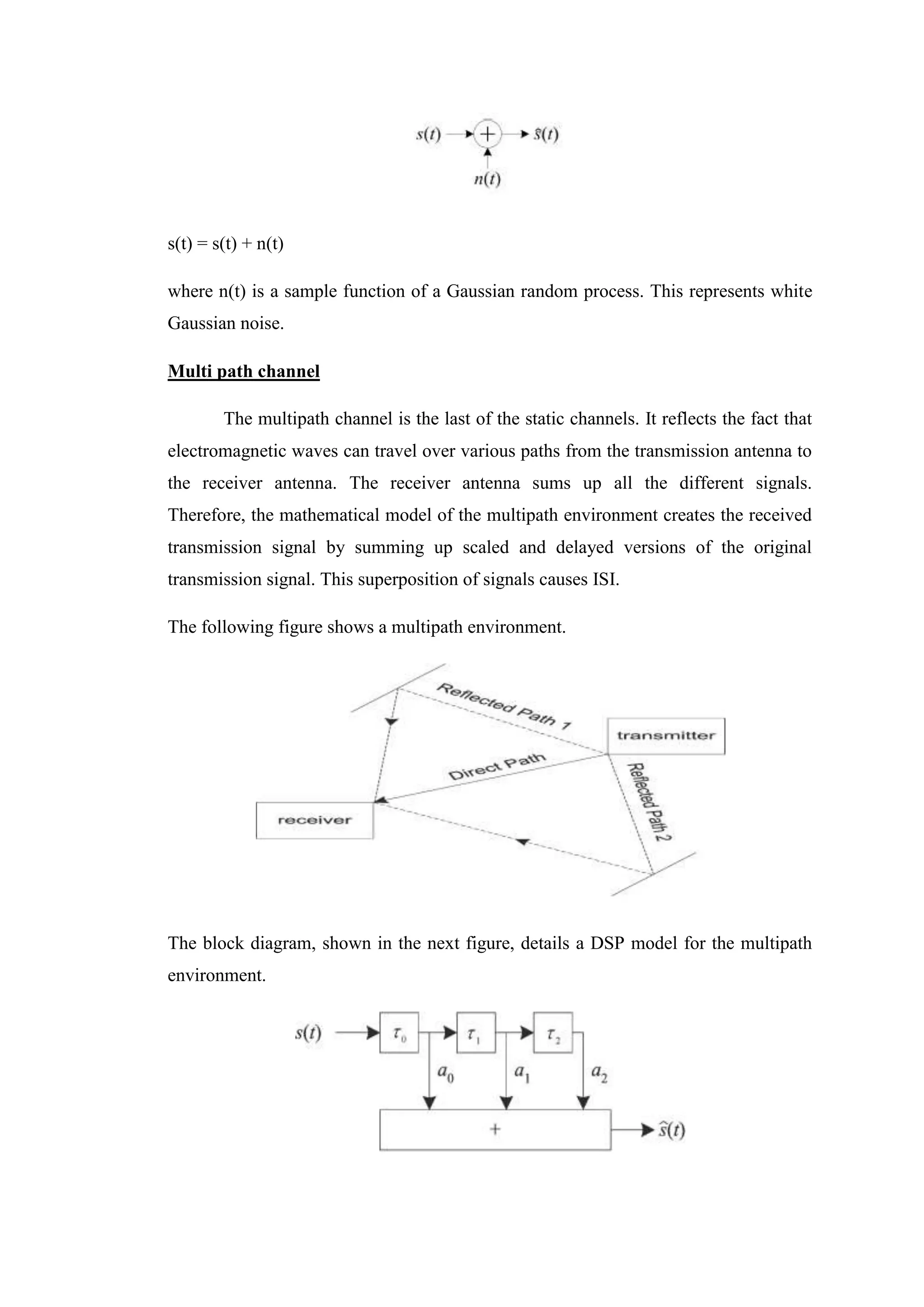 s(t) = s(t) + n(t)
where n(t) is a sample function of a Gaussian random process. This represents white
Gaussian noise.
Multi path channel
The multipath channel is the last of the static channels. It reflects the fact that
electromagnetic waves can travel over various paths from the transmission antenna to
the receiver antenna. The receiver antenna sums up all the different signals.
Therefore, the mathematical model of the multipath environment creates the received
transmission signal by summing up scaled and delayed versions of the original
transmission signal. This superposition of signals causes ISI.
The following figure shows a multipath environment.
The block diagram, shown in the next figure, details a DSP model for the multipath
environment.
 
