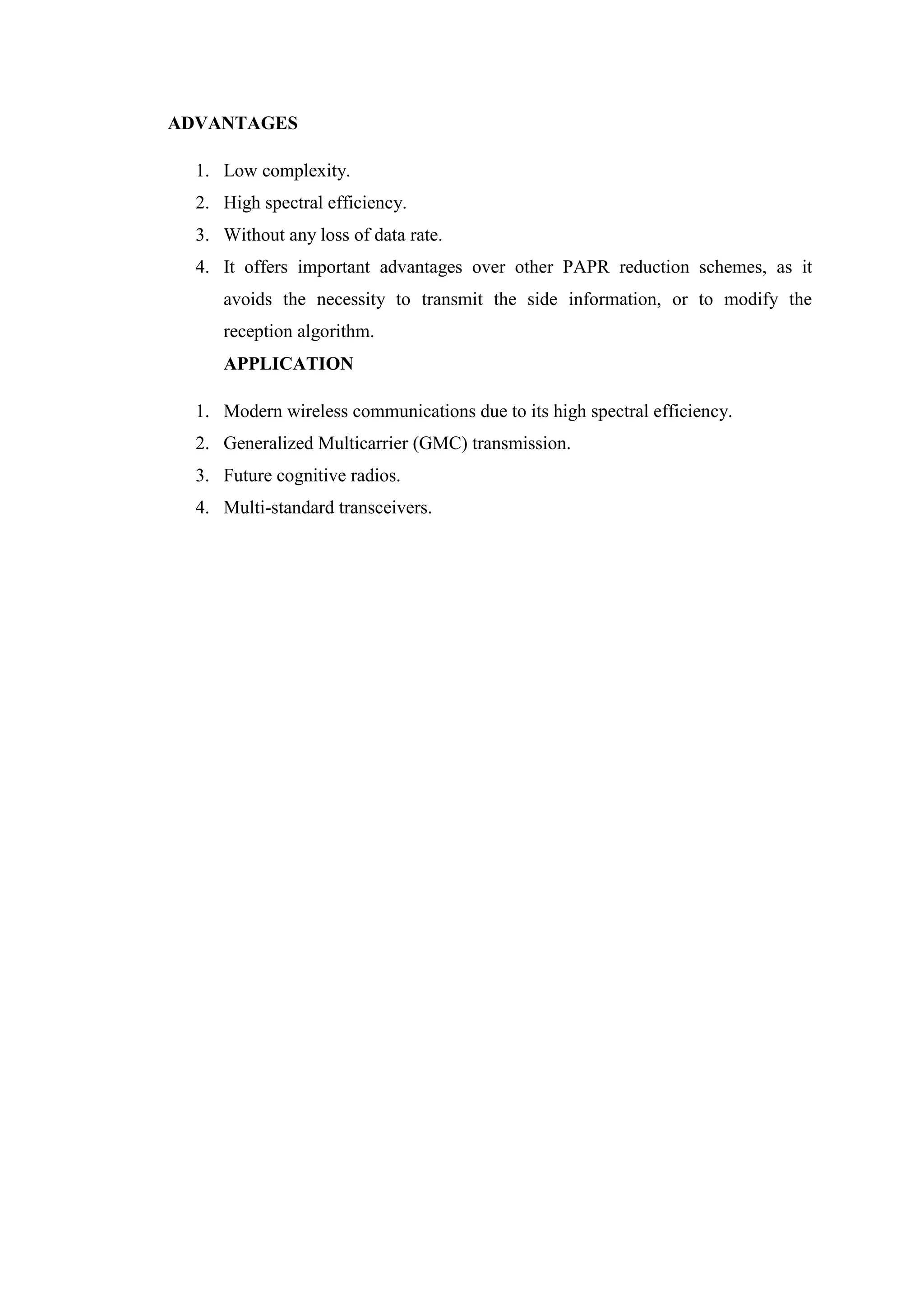 ADVANTAGES
1. Low complexity.
2. High spectral efficiency.
3. Without any loss of data rate.
4. It offers important advantages over other PAPR reduction schemes, as it
avoids the necessity to transmit the side information, or to modify the
reception algorithm.
APPLICATION
1. Modern wireless communications due to its high spectral efficiency.
2. Generalized Multicarrier (GMC) transmission.
3. Future cognitive radios.
4. Multi-standard transceivers.
 