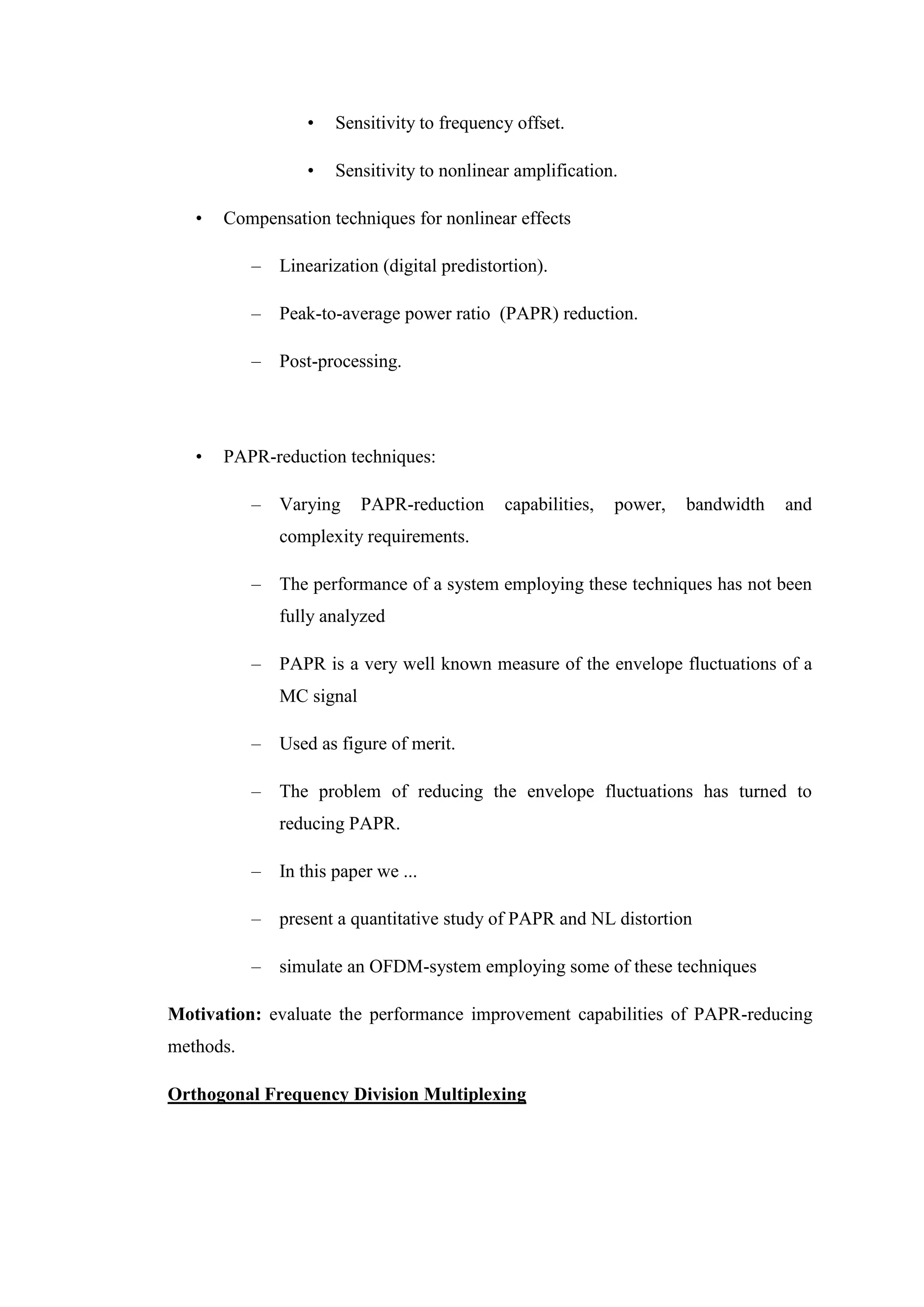 • Sensitivity to frequency offset.
• Sensitivity to nonlinear amplification.
• Compensation techniques for nonlinear effects
– Linearization (digital predistortion).
– Peak-to-average power ratio (PAPR) reduction.
– Post-processing.
• PAPR-reduction techniques:
– Varying PAPR-reduction capabilities, power, bandwidth and
complexity requirements.
– The performance of a system employing these techniques has not been
fully analyzed
– PAPR is a very well known measure of the envelope fluctuations of a
MC signal
– Used as figure of merit.
– The problem of reducing the envelope fluctuations has turned to
reducing PAPR.
– In this paper we ...
– present a quantitative study of PAPR and NL distortion
– simulate an OFDM-system employing some of these techniques
Motivation: evaluate the performance improvement capabilities of PAPR-reducing
methods.
Orthogonal Frequency Division Multiplexing
 