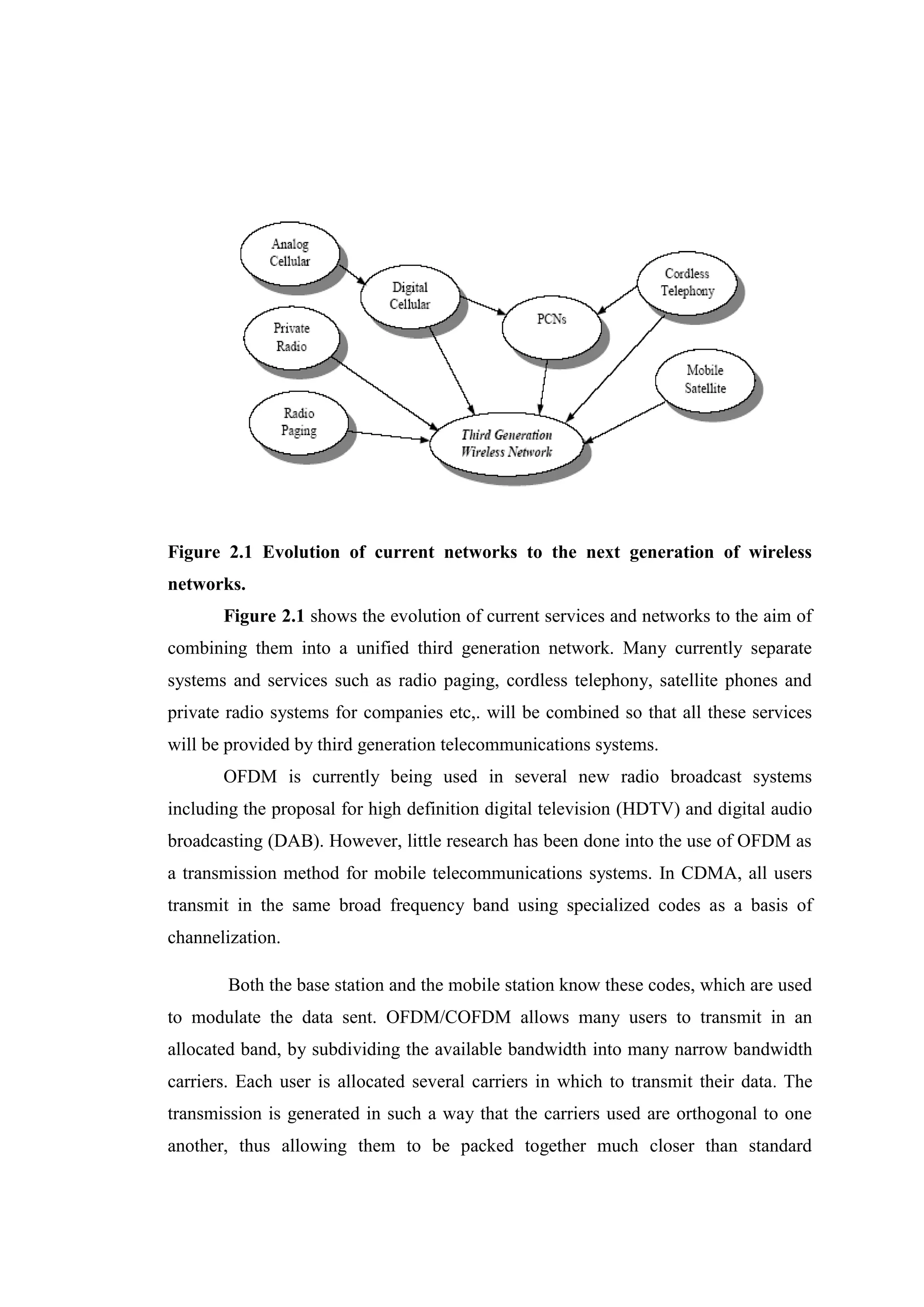 Figure 2.1 Evolution of current networks to the next generation of wireless
networks.
Figure 2.1 shows the evolution of current services and networks to the aim of
combining them into a unified third generation network. Many currently separate
systems and services such as radio paging, cordless telephony, satellite phones and
private radio systems for companies etc,. will be combined so that all these services
will be provided by third generation telecommunications systems.
OFDM is currently being used in several new radio broadcast systems
including the proposal for high definition digital television (HDTV) and digital audio
broadcasting (DAB). However, little research has been done into the use of OFDM as
a transmission method for mobile telecommunications systems. In CDMA, all users
transmit in the same broad frequency band using specialized codes as a basis of
channelization.
Both the base station and the mobile station know these codes, which are used
to modulate the data sent. OFDM/COFDM allows many users to transmit in an
allocated band, by subdividing the available bandwidth into many narrow bandwidth
carriers. Each user is allocated several carriers in which to transmit their data. The
transmission is generated in such a way that the carriers used are orthogonal to one
another, thus allowing them to be packed together much closer than standard
 
