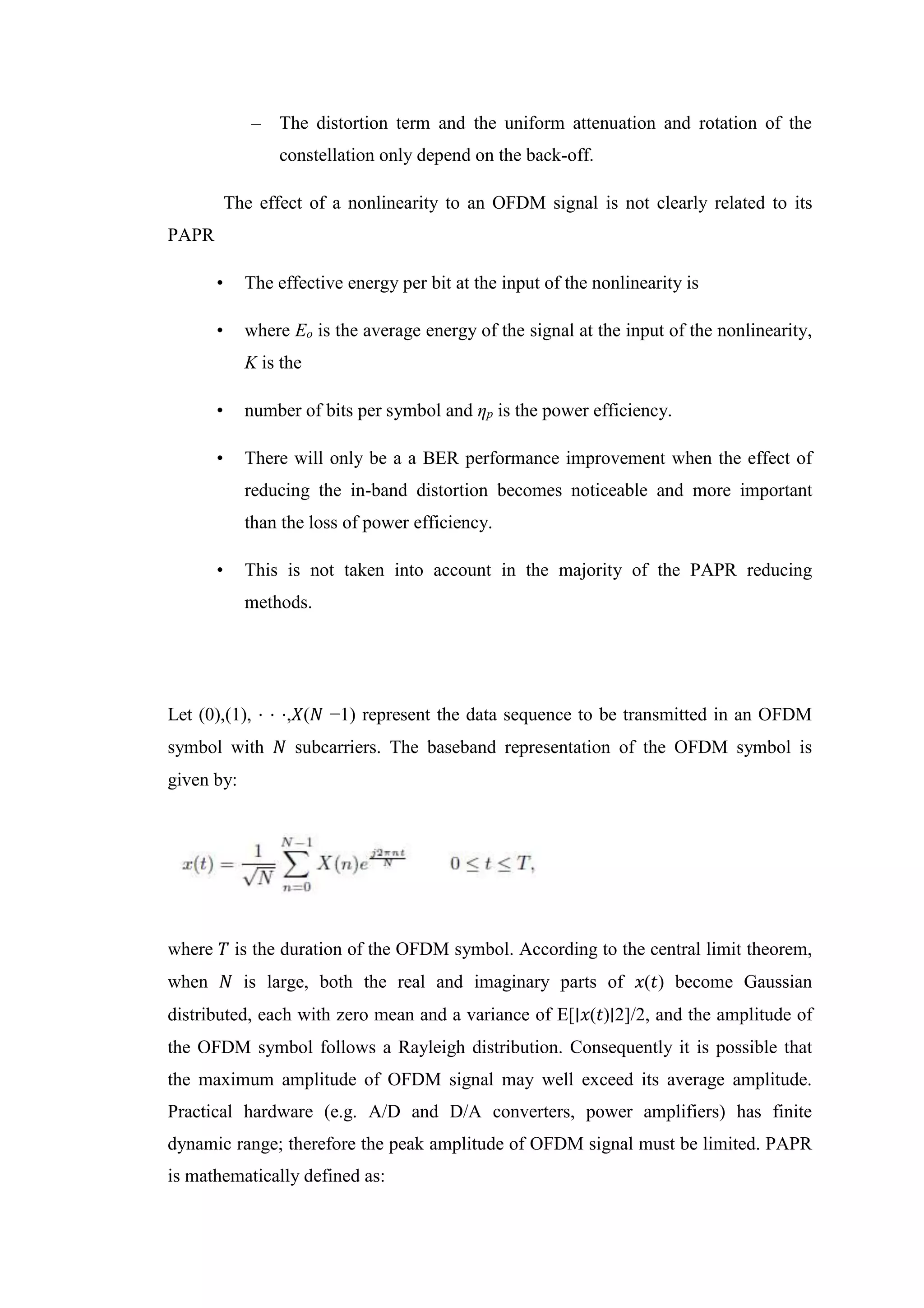 – The distortion term and the uniform attenuation and rotation of the
constellation only depend on the back-off.
The effect of a nonlinearity to an OFDM signal is not clearly related to its
PAPR
• The effective energy per bit at the input of the nonlinearity is
• where Eo is the average energy of the signal at the input of the nonlinearity,
K is the
• number of bits per symbol and ηp is the power efficiency.
• There will only be a a BER performance improvement when the effect of
reducing the in-band distortion becomes noticeable and more important
than the loss of power efficiency.
• This is not taken into account in the majority of the PAPR reducing
methods.
Let (0),(1), ⋅ ⋅ ⋅,𝑋(𝑁 −1) represent the data sequence to be transmitted in an OFDM
symbol with 𝑁 subcarriers. The baseband representation of the OFDM symbol is
given by:
where 𝑇 is the duration of the OFDM symbol. According to the central limit theorem,
when 𝑁 is large, both the real and imaginary parts of 𝑥(𝑡) become Gaussian
distributed, each with zero mean and a variance of E[∣𝑥(𝑡)∣2]/2, and the amplitude of
the OFDM symbol follows a Rayleigh distribution. Consequently it is possible that
the maximum amplitude of OFDM signal may well exceed its average amplitude.
Practical hardware (e.g. A/D and D/A converters, power amplifiers) has finite
dynamic range; therefore the peak amplitude of OFDM signal must be limited. PAPR
is mathematically defined as:
 