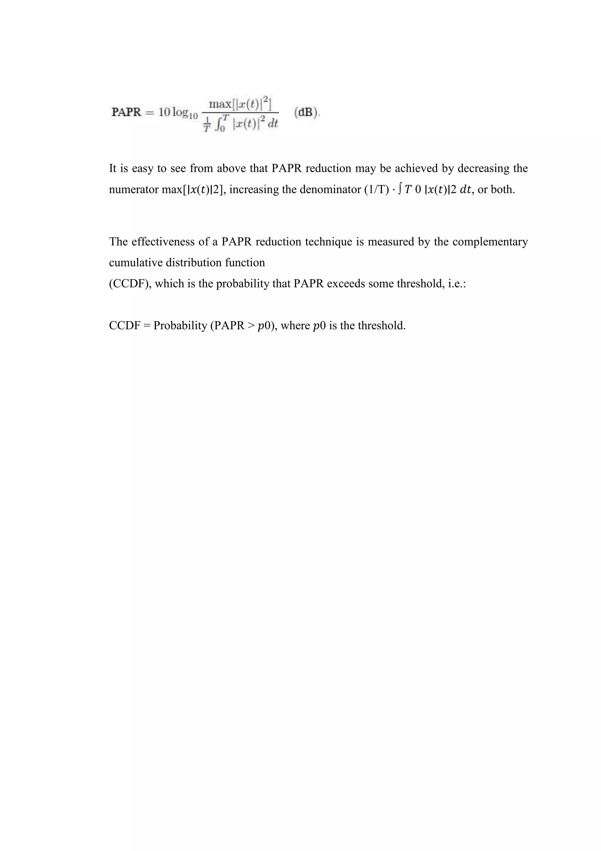 It is easy to see from above that PAPR reduction may be achieved by decreasing the
numerator max[∣𝑥(𝑡)∣2], increasing the denominator (1/T) ⋅ ∫ 𝑇 0 ∣𝑥(𝑡)∣2 𝑑𝑡, or both.
The effectiveness of a PAPR reduction technique is measured by the complementary
cumulative distribution function
(CCDF), which is the probability that PAPR exceeds some threshold, i.e.:
CCDF = Probability (PAPR > 𝑝0), where 𝑝0 is the threshold.
 