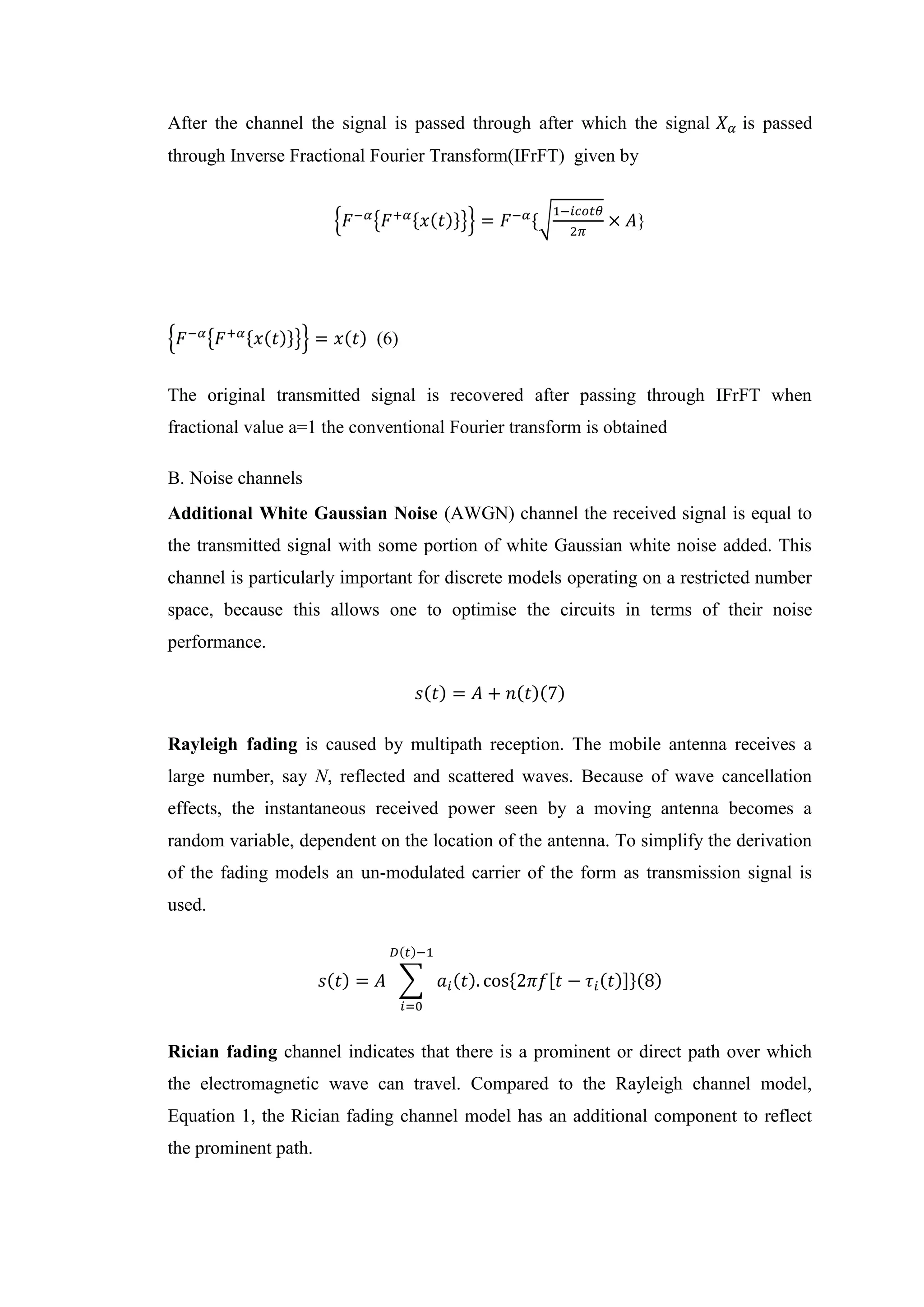 After the channel the signal is passed through after which the signal 𝑋𝛼 is passed
through Inverse Fractional Fourier Transform(IFrFT) given by
{𝐹−𝛼
{𝐹+𝛼{𝑥(𝑡)}}} = 𝐹−𝛼
{√
1−𝑖𝑐𝑜𝑡𝜃
2𝜋
× 𝐴}
{𝐹−𝛼
{𝐹+𝛼{𝑥(𝑡)}}} = 𝑥(𝑡) (6)
The original transmitted signal is recovered after passing through IFrFT when
fractional value a=1 the conventional Fourier transform is obtained
B. Noise channels
Additional White Gaussian Noise (AWGN) channel the received signal is equal to
the transmitted signal with some portion of white Gaussian white noise added. This
channel is particularly important for discrete models operating on a restricted number
space, because this allows one to optimise the circuits in terms of their noise
performance.
𝑠(𝑡) = 𝐴 + 𝑛(𝑡)(7)
Rayleigh fading is caused by multipath reception. The mobile antenna receives a
large number, say N, reflected and scattered waves. Because of wave cancellation
effects, the instantaneous received power seen by a moving antenna becomes a
random variable, dependent on the location of the antenna. To simplify the derivation
of the fading models an un-modulated carrier of the form as transmission signal is
used.
𝑠(𝑡) = 𝐴 ∑ 𝑎𝑖(𝑡). cos{2𝜋𝑓[𝑡 − 𝜏𝑖(𝑡)]}(8)
𝐷(𝑡)−1
𝑖=0
Rician fading channel indicates that there is a prominent or direct path over which
the electromagnetic wave can travel. Compared to the Rayleigh channel model,
Equation 1, the Rician fading channel model has an additional component to reflect
the prominent path.
 