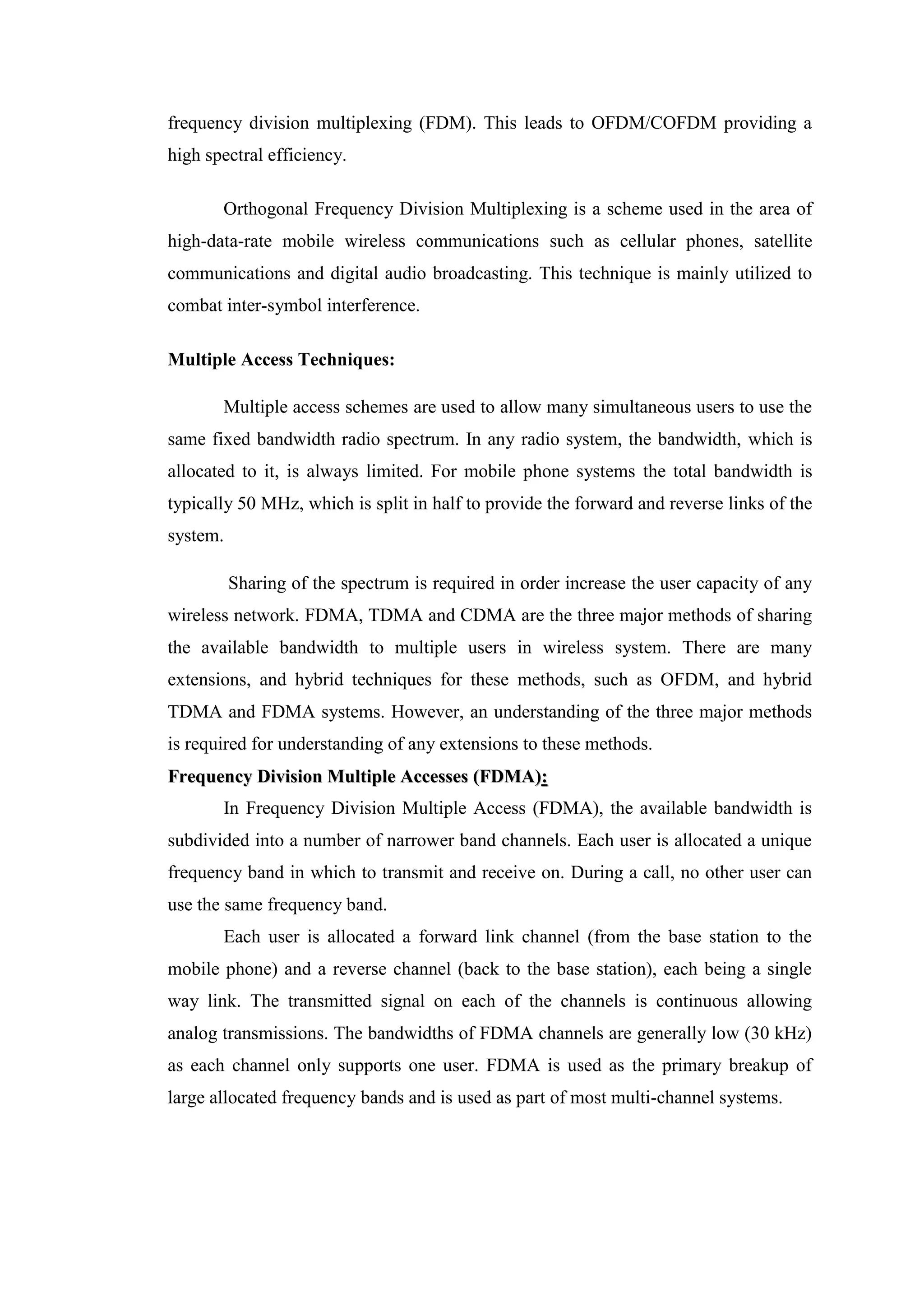 frequency division multiplexing (FDM). This leads to OFDM/COFDM providing a
high spectral efficiency.
Orthogonal Frequency Division Multiplexing is a scheme used in the area of
high-data-rate mobile wireless communications such as cellular phones, satellite
communications and digital audio broadcasting. This technique is mainly utilized to
combat inter-symbol interference.
Multiple Access Techniques:
Multiple access schemes are used to allow many simultaneous users to use the
same fixed bandwidth radio spectrum. In any radio system, the bandwidth, which is
allocated to it, is always limited. For mobile phone systems the total bandwidth is
typically 50 MHz, which is split in half to provide the forward and reverse links of the
system.
Sharing of the spectrum is required in order increase the user capacity of any
wireless network. FDMA, TDMA and CDMA are the three major methods of sharing
the available bandwidth to multiple users in wireless system. There are many
extensions, and hybrid techniques for these methods, such as OFDM, and hybrid
TDMA and FDMA systems. However, an understanding of the three major methods
is required for understanding of any extensions to these methods.
F
Fr
re
eq
qu
ue
en
nc
cy
y D
Di
iv
vi
is
si
io
on
n M
Mu
ul
lt
ti
ip
pl
le
e A
Ac
cc
ce
es
ss
se
es
s (
(F
FD
DM
MA
A)
):
:
In Frequency Division Multiple Access (FDMA), the available bandwidth is
subdivided into a number of narrower band channels. Each user is allocated a unique
frequency band in which to transmit and receive on. During a call, no other user can
use the same frequency band.
Each user is allocated a forward link channel (from the base station to the
mobile phone) and a reverse channel (back to the base station), each being a single
way link. The transmitted signal on each of the channels is continuous allowing
analog transmissions. The bandwidths of FDMA channels are generally low (30 kHz)
as each channel only supports one user. FDMA is used as the primary breakup of
large allocated frequency bands and is used as part of most multi-channel systems.
 
