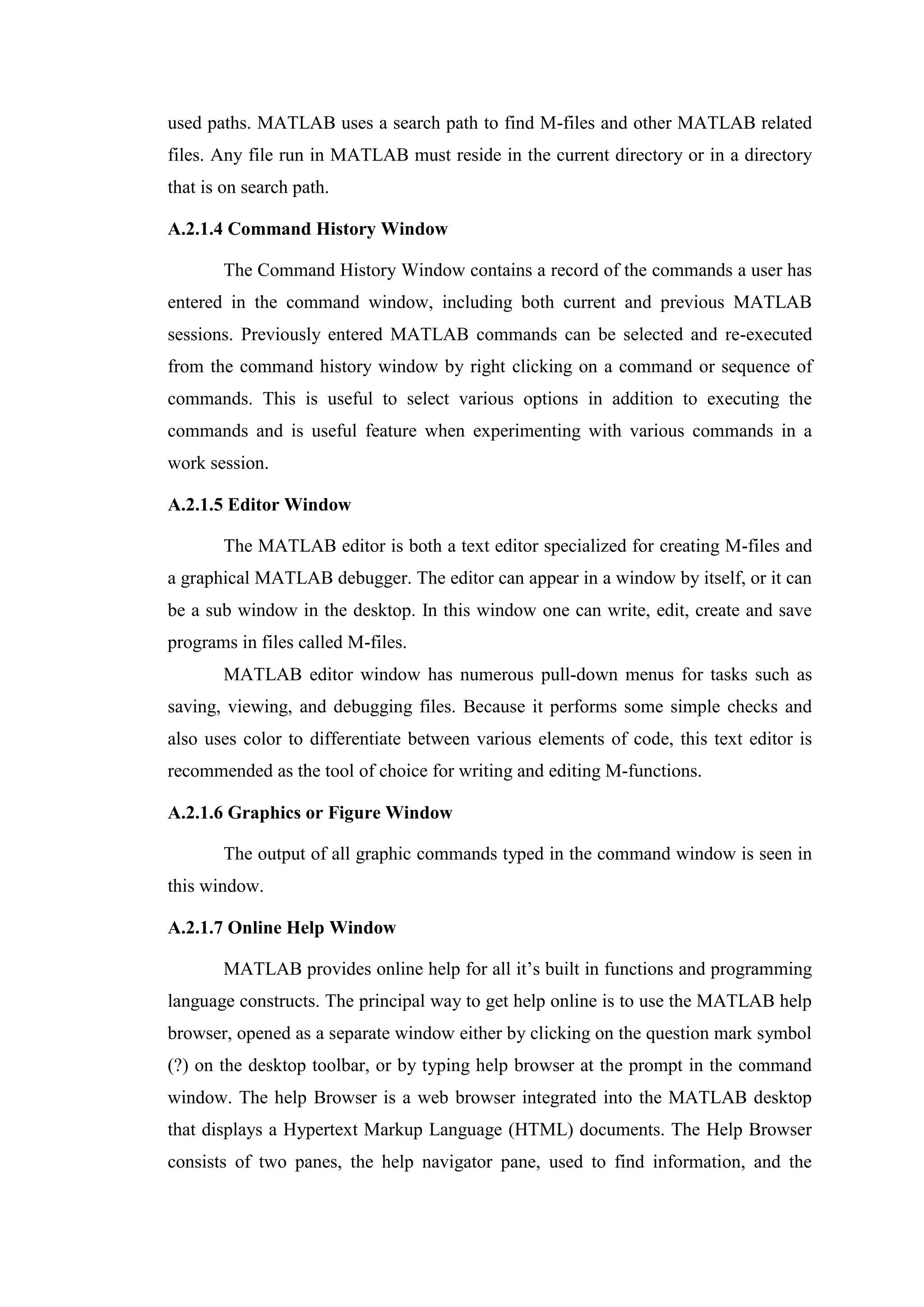 used paths. MATLAB uses a search path to find M-files and other MATLAB related
files. Any file run in MATLAB must reside in the current directory or in a directory
that is on search path.
A.2.1.4 Command History Window
The Command History Window contains a record of the commands a user has
entered in the command window, including both current and previous MATLAB
sessions. Previously entered MATLAB commands can be selected and re-executed
from the command history window by right clicking on a command or sequence of
commands. This is useful to select various options in addition to executing the
commands and is useful feature when experimenting with various commands in a
work session.
A.2.1.5 Editor Window
The MATLAB editor is both a text editor specialized for creating M-files and
a graphical MATLAB debugger. The editor can appear in a window by itself, or it can
be a sub window in the desktop. In this window one can write, edit, create and save
programs in files called M-files.
MATLAB editor window has numerous pull-down menus for tasks such as
saving, viewing, and debugging files. Because it performs some simple checks and
also uses color to differentiate between various elements of code, this text editor is
recommended as the tool of choice for writing and editing M-functions.
A.2.1.6 Graphics or Figure Window
The output of all graphic commands typed in the command window is seen in
this window.
A.2.1.7 Online Help Window
MATLAB provides online help for all it’s built in functions and programming
language constructs. The principal way to get help online is to use the MATLAB help
browser, opened as a separate window either by clicking on the question mark symbol
(?) on the desktop toolbar, or by typing help browser at the prompt in the command
window. The help Browser is a web browser integrated into the MATLAB desktop
that displays a Hypertext Markup Language (HTML) documents. The Help Browser
consists of two panes, the help navigator pane, used to find information, and the
 