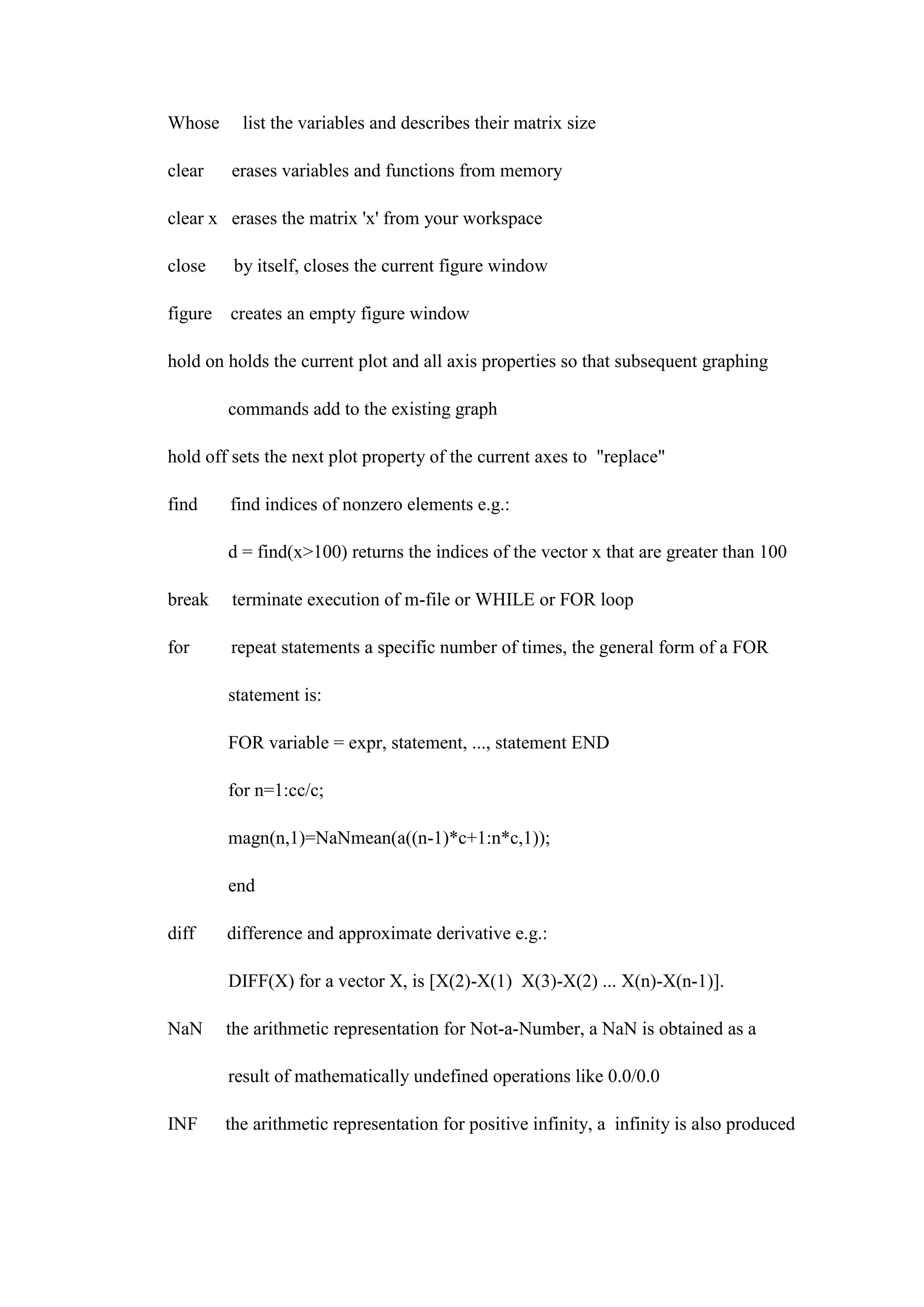 Whose list the variables and describes their matrix size
clear erases variables and functions from memory
clear x erases the matrix 'x' from your workspace
close by itself, closes the current figure window
figure creates an empty figure window
hold on holds the current plot and all axis properties so that subsequent graphing
commands add to the existing graph
hold off sets the next plot property of the current axes to "replace"
find find indices of nonzero elements e.g.:
d = find(x>100) returns the indices of the vector x that are greater than 100
break terminate execution of m-file or WHILE or FOR loop
for repeat statements a specific number of times, the general form of a FOR
statement is:
FOR variable = expr, statement, ..., statement END
for n=1:cc/c;
magn(n,1)=NaNmean(a((n-1)*c+1:n*c,1));
end
diff difference and approximate derivative e.g.:
DIFF(X) for a vector X, is [X(2)-X(1) X(3)-X(2) ... X(n)-X(n-1)].
NaN the arithmetic representation for Not-a-Number, a NaN is obtained as a
result of mathematically undefined operations like 0.0/0.0
INF the arithmetic representation for positive infinity, a infinity is also produced
 