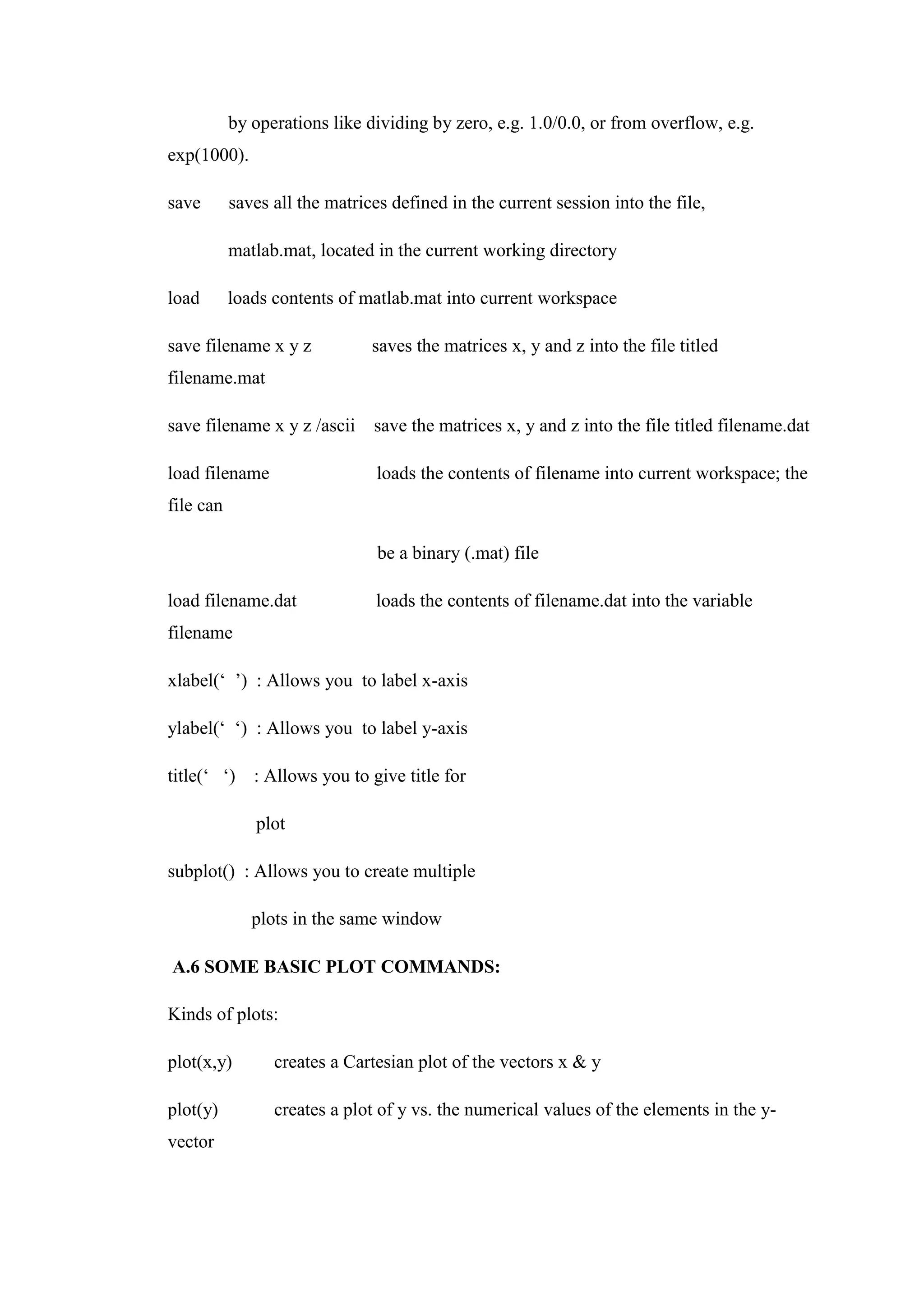 by operations like dividing by zero, e.g. 1.0/0.0, or from overflow, e.g.
exp(1000).
save saves all the matrices defined in the current session into the file,
matlab.mat, located in the current working directory
load loads contents of matlab.mat into current workspace
save filename x y z saves the matrices x, y and z into the file titled
filename.mat
save filename x y z /ascii save the matrices x, y and z into the file titled filename.dat
load filename loads the contents of filename into current workspace; the
file can
be a binary (.mat) file
load filename.dat loads the contents of filename.dat into the variable
filename
xlabel(‘ ’) : Allows you to label x-axis
ylabel(‘ ‘) : Allows you to label y-axis
title(‘ ‘) : Allows you to give title for
plot
subplot() : Allows you to create multiple
plots in the same window
A.6 SOME BASIC PLOT COMMANDS:
Kinds of plots:
plot(x,y) creates a Cartesian plot of the vectors x & y
plot(y) creates a plot of y vs. the numerical values of the elements in the y-
vector
 