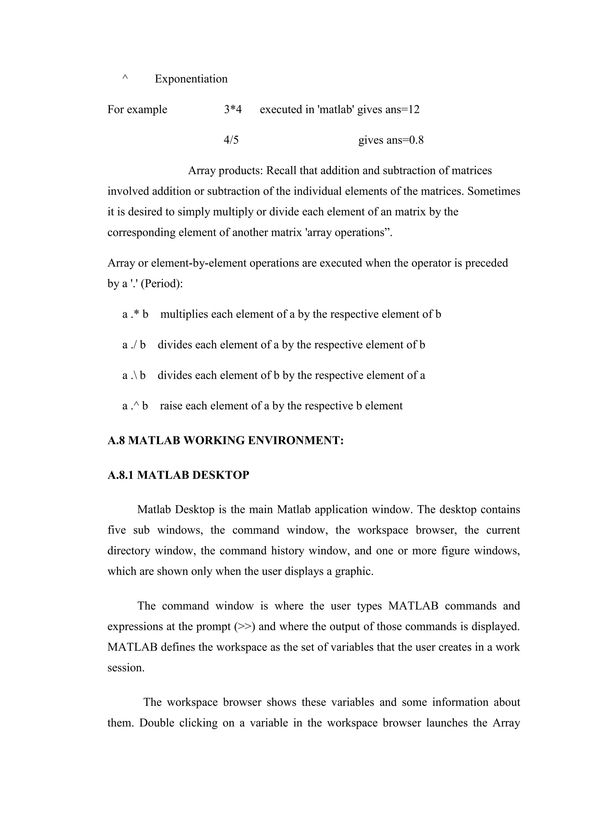 ^ Exponentiation
For example 3*4 executed in 'matlab' gives ans=12
4/5 gives ans=0.8
Array products: Recall that addition and subtraction of matrices
involved addition or subtraction of the individual elements of the matrices. Sometimes
it is desired to simply multiply or divide each element of an matrix by the
corresponding element of another matrix 'array operations”.
Array or element-by-element operations are executed when the operator is preceded
by a '.' (Period):
a .* b multiplies each element of a by the respective element of b
a ./ b divides each element of a by the respective element of b
a . b divides each element of b by the respective element of a
a .^ b raise each element of a by the respective b element
A.8 MATLAB WORKING ENVIRONMENT:
A.8.1 MATLAB DESKTOP
Matlab Desktop is the main Matlab application window. The desktop contains
five sub windows, the command window, the workspace browser, the current
directory window, the command history window, and one or more figure windows,
which are shown only when the user displays a graphic.
The command window is where the user types MATLAB commands and
expressions at the prompt (>>) and where the output of those commands is displayed.
MATLAB defines the workspace as the set of variables that the user creates in a work
session.
The workspace browser shows these variables and some information about
them. Double clicking on a variable in the workspace browser launches the Array
 