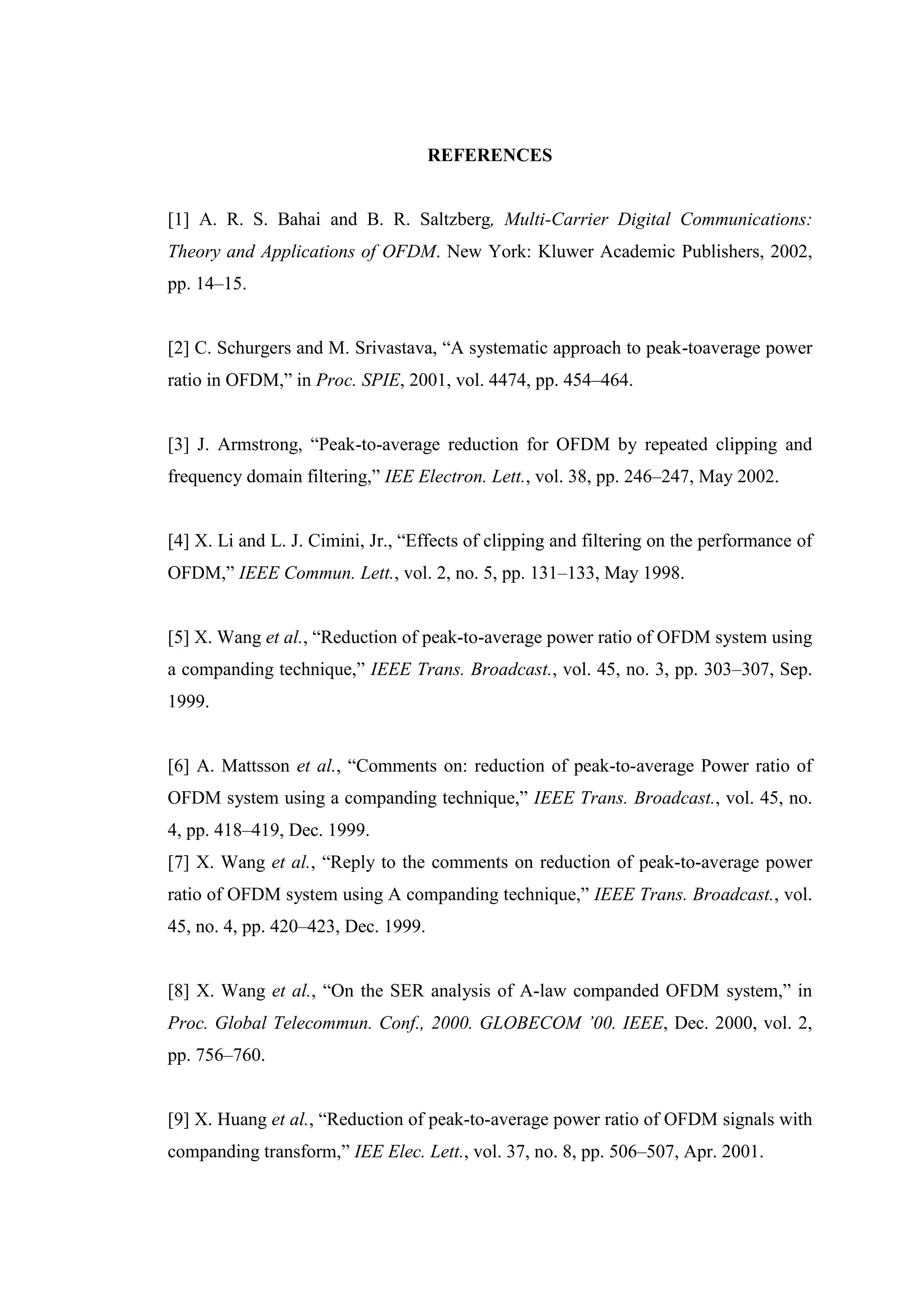 REFERENCES
[1] A. R. S. Bahai and B. R. Saltzberg, Multi-Carrier Digital Communications:
Theory and Applications of OFDM. New York: Kluwer Academic Publishers, 2002,
pp. 14–15.
[2] C. Schurgers and M. Srivastava, “A systematic approach to peak-toaverage power
ratio in OFDM,” in Proc. SPIE, 2001, vol. 4474, pp. 454–464.
[3] J. Armstrong, “Peak-to-average reduction for OFDM by repeated clipping and
frequency domain filtering,” IEE Electron. Lett., vol. 38, pp. 246–247, May 2002.
[4] X. Li and L. J. Cimini, Jr., “Effects of clipping and filtering on the performance of
OFDM,” IEEE Commun. Lett., vol. 2, no. 5, pp. 131–133, May 1998.
[5] X. Wang et al., “Reduction of peak-to-average power ratio of OFDM system using
a companding technique,” IEEE Trans. Broadcast., vol. 45, no. 3, pp. 303–307, Sep.
1999.
[6] A. Mattsson et al., “Comments on: reduction of peak-to-average Power ratio of
OFDM system using a companding technique,” IEEE Trans. Broadcast., vol. 45, no.
4, pp. 418–419, Dec. 1999.
[7] X. Wang et al., “Reply to the comments on reduction of peak-to-average power
ratio of OFDM system using A companding technique,” IEEE Trans. Broadcast., vol.
45, no. 4, pp. 420–423, Dec. 1999.
[8] X. Wang et al., “On the SER analysis of A-law companded OFDM system,” in
Proc. Global Telecommun. Conf., 2000. GLOBECOM ’00. IEEE, Dec. 2000, vol. 2,
pp. 756–760.
[9] X. Huang et al., “Reduction of peak-to-average power ratio of OFDM signals with
companding transform,” IEE Elec. Lett., vol. 37, no. 8, pp. 506–507, Apr. 2001.
 