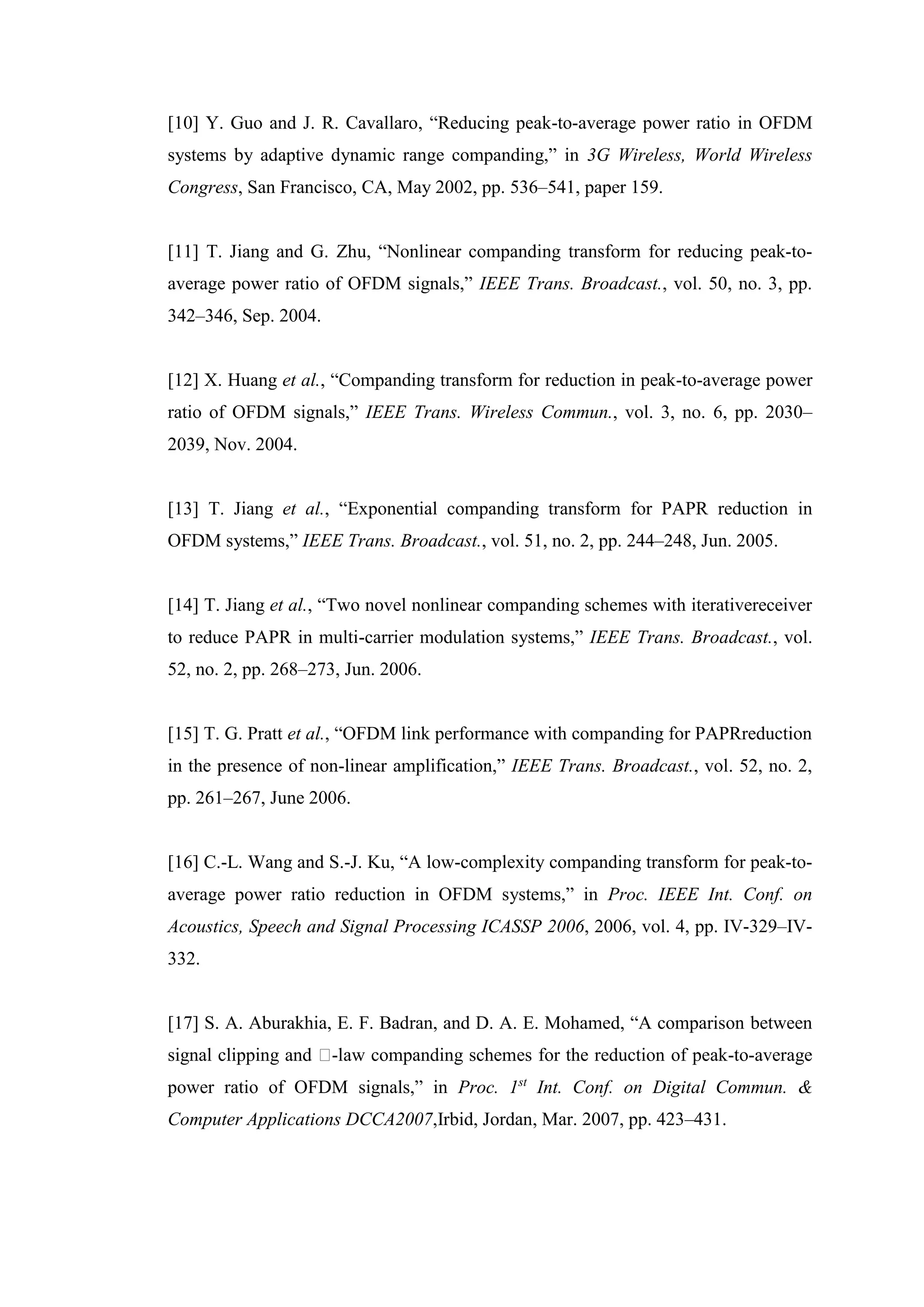 [10] Y. Guo and J. R. Cavallaro, “Reducing peak-to-average power ratio in OFDM
systems by adaptive dynamic range companding,” in 3G Wireless, World Wireless
Congress, San Francisco, CA, May 2002, pp. 536–541, paper 159.
[11] T. Jiang and G. Zhu, “Nonlinear companding transform for reducing peak-to-
average power ratio of OFDM signals,” IEEE Trans. Broadcast., vol. 50, no. 3, pp.
342–346, Sep. 2004.
[12] X. Huang et al., “Companding transform for reduction in peak-to-average power
ratio of OFDM signals,” IEEE Trans. Wireless Commun., vol. 3, no. 6, pp. 2030–
2039, Nov. 2004.
[13] T. Jiang et al., “Exponential companding transform for PAPR reduction in
OFDM systems,” IEEE Trans. Broadcast., vol. 51, no. 2, pp. 244–248, Jun. 2005.
[14] T. Jiang et al., “Two novel nonlinear companding schemes with iterativereceiver
to reduce PAPR in multi-carrier modulation systems,” IEEE Trans. Broadcast., vol.
52, no. 2, pp. 268–273, Jun. 2006.
[15] T. G. Pratt et al., “OFDM link performance with companding for PAPRreduction
in the presence of non-linear amplification,” IEEE Trans. Broadcast., vol. 52, no. 2,
pp. 261–267, June 2006.
[16] C.-L. Wang and S.-J. Ku, “A low-complexity companding transform for peak-to-
average power ratio reduction in OFDM systems,” in Proc. IEEE Int. Conf. on
Acoustics, Speech and Signal Processing ICASSP 2006, 2006, vol. 4, pp. IV-329–IV-
332.
[17] S. A. Aburakhia, E. F. Badran, and D. A. E. Mohamed, “A comparison between
signal clipping and �-law companding schemes for the reduction of peak-to-average
power ratio of OFDM signals,” in Proc. 1st
Int. Conf. on Digital Commun. &
Computer Applications DCCA2007,Irbid, Jordan, Mar. 2007, pp. 423–431.
 