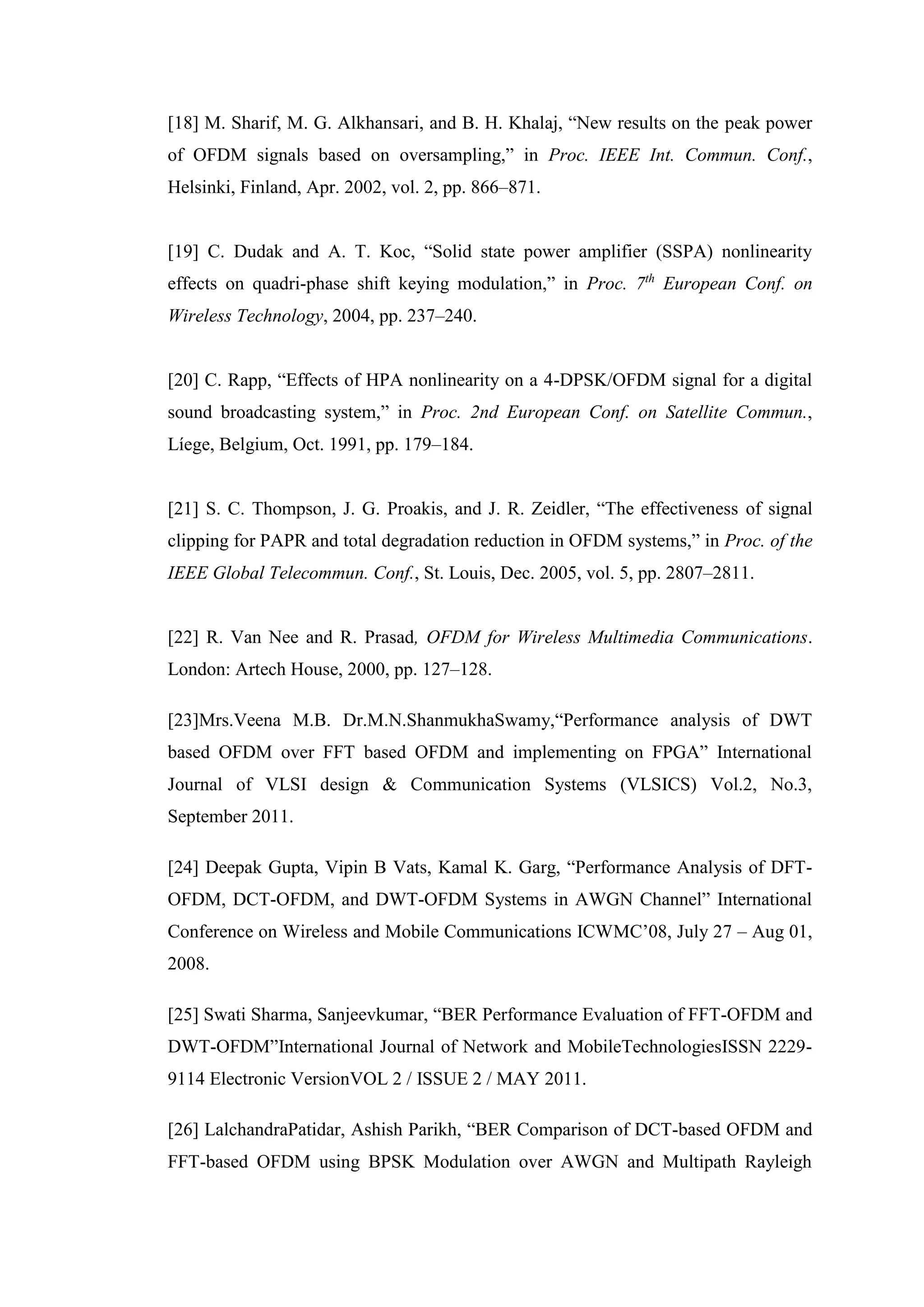 [18] M. Sharif, M. G. Alkhansari, and B. H. Khalaj, “New results on the peak power
of OFDM signals based on oversampling,” in Proc. IEEE Int. Commun. Conf.,
Helsinki, Finland, Apr. 2002, vol. 2, pp. 866–871.
[19] C. Dudak and A. T. Koc, “Solid state power amplifier (SSPA) nonlinearity
effects on quadri-phase shift keying modulation,” in Proc. 7th
European Conf. on
Wireless Technology, 2004, pp. 237–240.
[20] C. Rapp, “Effects of HPA nonlinearity on a 4-DPSK/OFDM signal for a digital
sound broadcasting system,” in Proc. 2nd European Conf. on Satellite Commun.,
Líege, Belgium, Oct. 1991, pp. 179–184.
[21] S. C. Thompson, J. G. Proakis, and J. R. Zeidler, “The effectiveness of signal
clipping for PAPR and total degradation reduction in OFDM systems,” in Proc. of the
IEEE Global Telecommun. Conf., St. Louis, Dec. 2005, vol. 5, pp. 2807–2811.
[22] R. Van Nee and R. Prasad, OFDM for Wireless Multimedia Communications.
London: Artech House, 2000, pp. 127–128.
[23]Mrs.Veena M.B. Dr.M.N.ShanmukhaSwamy,“Performance analysis of DWT
based OFDM over FFT based OFDM and implementing on FPGA” International
Journal of VLSI design & Communication Systems (VLSICS) Vol.2, No.3,
September 2011.
[24] Deepak Gupta, Vipin B Vats, Kamal K. Garg, “Performance Analysis of DFT-
OFDM, DCT-OFDM, and DWT-OFDM Systems in AWGN Channel” International
Conference on Wireless and Mobile Communications ICWMC’08, July 27 – Aug 01,
2008.
[25] Swati Sharma, Sanjeevkumar, “BER Performance Evaluation of FFT-OFDM and
DWT-OFDM”International Journal of Network and MobileTechnologiesISSN 2229-
9114 Electronic VersionVOL 2 / ISSUE 2 / MAY 2011.
[26] LalchandraPatidar, Ashish Parikh, “BER Comparison of DCT-based OFDM and
FFT-based OFDM using BPSK Modulation over AWGN and Multipath Rayleigh
 