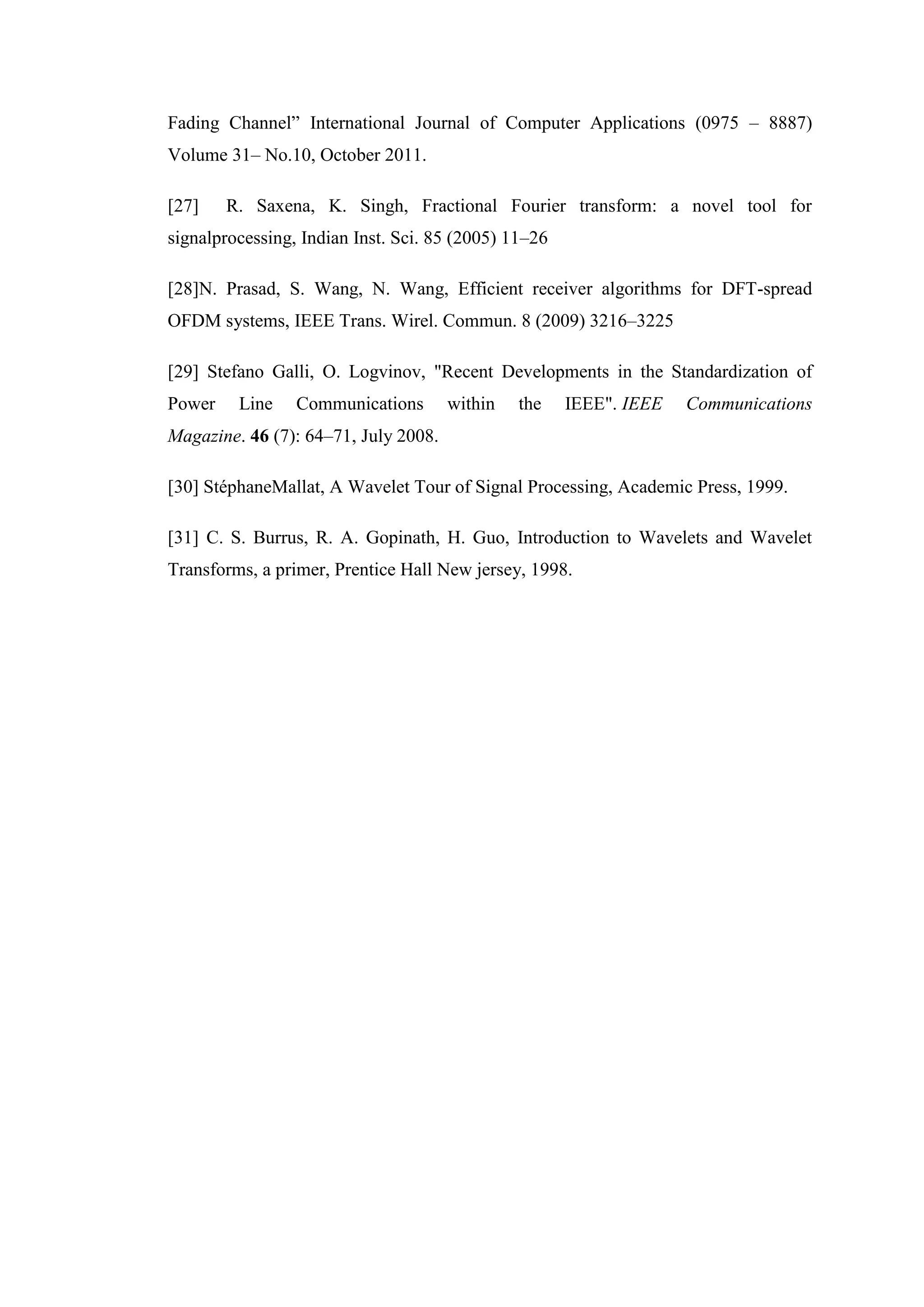 Fading Channel” International Journal of Computer Applications (0975 – 8887)
Volume 31– No.10, October 2011.
[27] R. Saxena, K. Singh, Fractional Fourier transform: a novel tool for
signalprocessing, Indian Inst. Sci. 85 (2005) 11–26
[28]N. Prasad, S. Wang, N. Wang, Efficient receiver algorithms for DFT-spread
OFDM systems, IEEE Trans. Wirel. Commun. 8 (2009) 3216–3225
[29] Stefano Galli, O. Logvinov, "Recent Developments in the Standardization of
Power Line Communications within the IEEE". IEEE Communications
Magazine. 46 (7): 64–71, July 2008.
[30] StéphaneMallat, A Wavelet Tour of Signal Processing, Academic Press, 1999.
[31] C. S. Burrus, R. A. Gopinath, H. Guo, Introduction to Wavelets and Wavelet
Transforms, a primer, Prentice Hall New jersey, 1998.
 