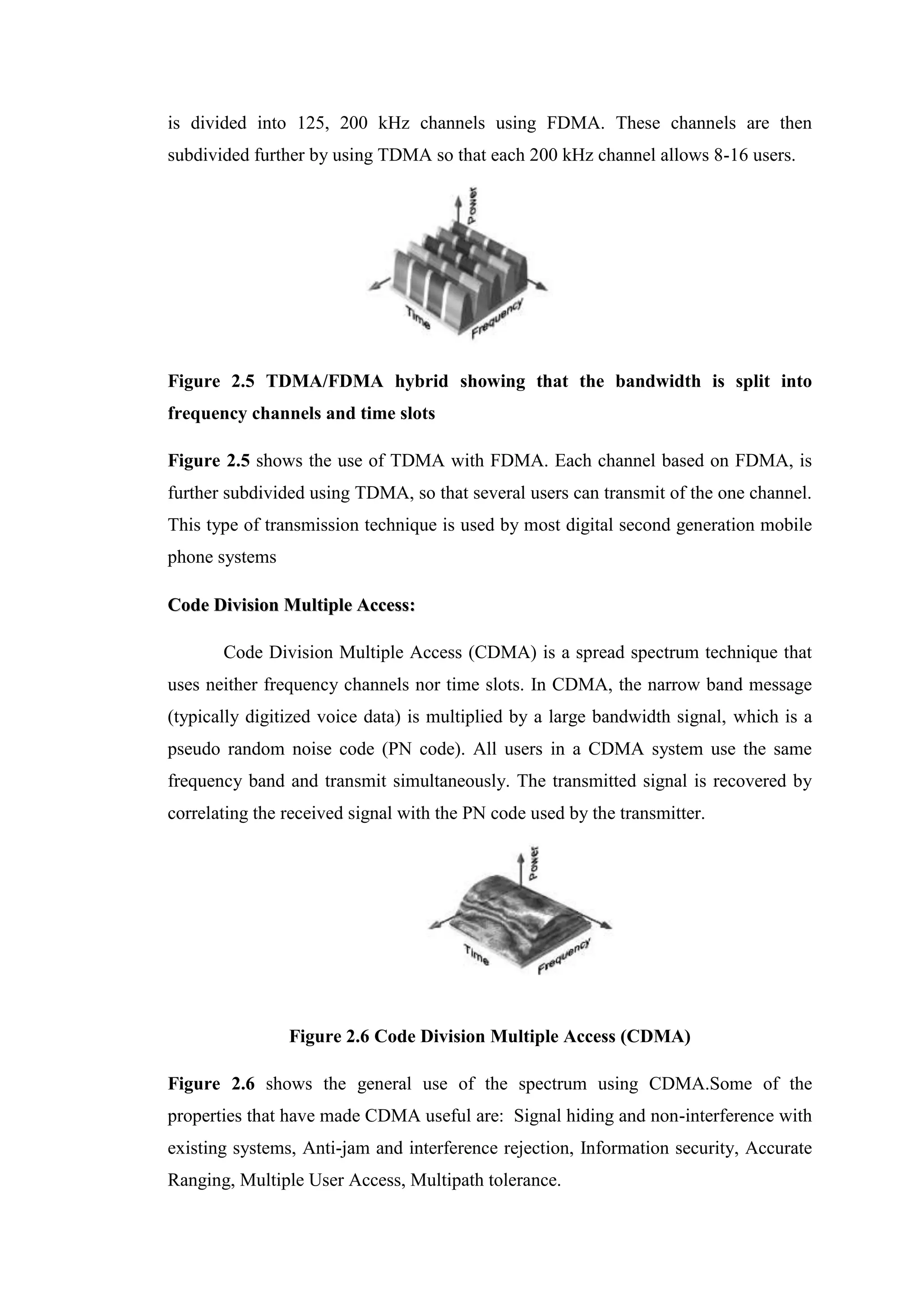 is divided into 125, 200 kHz channels using FDMA. These channels are then
subdivided further by using TDMA so that each 200 kHz channel allows 8-16 users.
Figure 2.5 TDMA/FDMA hybrid showing that the bandwidth is split into
frequency channels and time slots
Figure 2.5 shows the use of TDMA with FDMA. Each channel based on FDMA, is
further subdivided using TDMA, so that several users can transmit of the one channel.
This type of transmission technique is used by most digital second generation mobile
phone systems
C
Co
od
de
e D
Di
iv
vi
is
si
io
on
n M
Mu
ul
lt
ti
ip
pl
le
e A
Ac
cc
ce
es
ss
s:
:
Code Division Multiple Access (CDMA) is a spread spectrum technique that
uses neither frequency channels nor time slots. In CDMA, the narrow band message
(typically digitized voice data) is multiplied by a large bandwidth signal, which is a
pseudo random noise code (PN code). All users in a CDMA system use the same
frequency band and transmit simultaneously. The transmitted signal is recovered by
correlating the received signal with the PN code used by the transmitter.
Figure 2.6 Code Division Multiple Access (CDMA)
Figure 2.6 shows the general use of the spectrum using CDMA.Some of the
properties that have made CDMA useful are: Signal hiding and non-interference with
existing systems, Anti-jam and interference rejection, Information security, Accurate
Ranging, Multiple User Access, Multipath tolerance.
 