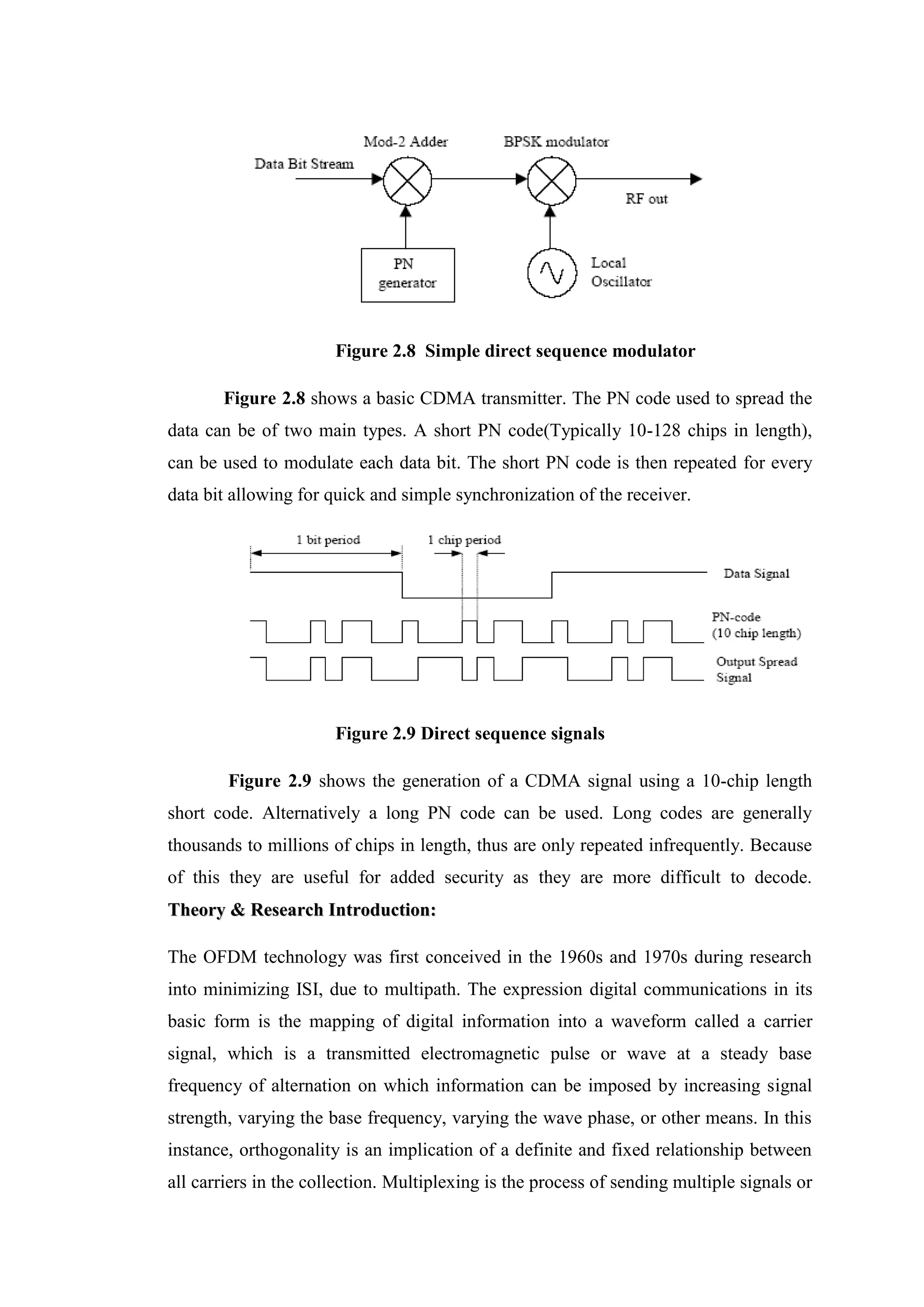 Figure 2.8 Simple direct sequence modulator
Figure 2.8 shows a basic CDMA transmitter. The PN code used to spread the
data can be of two main types. A short PN code(Typically 10-128 chips in length),
can be used to modulate each data bit. The short PN code is then repeated for every
data bit allowing for quick and simple synchronization of the receiver.
Figure 2.9 Direct sequence signals
Figure 2.9 shows the generation of a CDMA signal using a 10-chip length
short code. Alternatively a long PN code can be used. Long codes are generally
thousands to millions of chips in length, thus are only repeated infrequently. Because
of this they are useful for added security as they are more difficult to decode.
T
Th
he
eo
or
ry
y &
& R
Re
es
se
ea
ar
rc
ch
h I
In
nt
tr
ro
od
du
uc
ct
ti
io
on
n:
:
The OFDM technology was first conceived in the 1960s and 1970s during research
into minimizing ISI, due to multipath. The expression digital communications in its
basic form is the mapping of digital information into a waveform called a carrier
signal, which is a transmitted electromagnetic pulse or wave at a steady base
frequency of alternation on which information can be imposed by increasing signal
strength, varying the base frequency, varying the wave phase, or other means. In this
instance, orthogonality is an implication of a definite and fixed relationship between
all carriers in the collection. Multiplexing is the process of sending multiple signals or
 