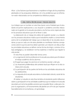 22
tificar: a) los factores que favorecieron o impidieron el logro de los propósitos
planteados en las propuestas didácticas y b) si los problemas que se enfrenta-
ron están relacionados con las competencias didácticas propias.
3. LÍNEA TEMÁTICA GESTIÓN ESCOLAR Y PROCESOS EDUCATIVOS
Los trabajos que se inscriben en esta línea tienen como finalidad que el estu-
diante encuentre explicaciones a una situación o problema concreto relacio-
nado con la gestión en la escuela secundaria y las formas como repercute ésta
en los procesos educativos que ahí se llevan a cabo.
La elaboración de un trabajo de análisis de la gestión escolar y su relación
con los procesos educativos implica que el estudiante amplíe su conocimiento
acerca de la complejidad del trabajo que se desarrolla en las escuelas secun-
darias, ya que en cada uno de estos planteles se manifiestan distintas concep-
ciones sobre lo que los alumnos deben aprender y, en relación con ellas,se fijan
las prioridades educativas, se definen ciertas formas de dirigir y orientar el tra-
bajo pedagógico, y se establecen normas explícitas e implícitas que regulan la
vida escolar.
En esta línea se pueden desarrollar temas como:
a) La organización de los profesores en la escuela secundaria para fortalecer
el trabajo académico de los alumnos.
b) El papel que juegan los alumnos en la dinámica escolar y del aula.
c) Las situaciones problemáticas del contexto local que influyen en la vida co-
tidiana de la escuela.
d) La participación de los padres de familia en las actividades educativas de
los adolescentes.
e) La respuesta de la escuela secundaria a la diversidad cultural y social de los
estudiantes.
Al realizar un estudio en esta línea temática el estudiante podrá reflexionar
sobre su participación en las actividades académicas que se realizan en la escuela
secundaria, así como las posibles acciones que se pueden llevar a cabo para me-
jorar la organización y el funcionamiento del plantel con el fin de que impacten
favorablemente en la enseñanza y el aprendizaje.
 
